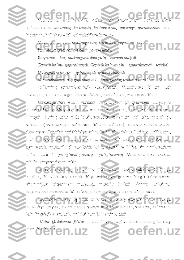 M.Sodiqova:   «Bo‘lishsizlik,   zidlash   kabi   mazmunlarni   berishda   aktiv
qo‘llaniladigan   bo‘lmasa,   bo‘lmasin,   bo‘lmasa-chi,   qaramay,   qaramasdan     kabi
bir qancha bo‘lishsiz «fe’l ko‘makchilar» bor». 59.
Madaniy muomala:  aytolmaysizmi, berib turolmaysizmi   kabi.
Kim senga aytdi yomon deb – yomon emas.
Yo‘q emas – bor, nolimagan odam yo‘q – hamma noliydi.
Gapirib bo‘pti- gapirolmaydi. Gapirib ko‘rsin-chi – gapirolmaydi – tahdid.
Uylanganini ko‘ray – uylanmaydi, uylana olmaydi.
M.S.:  akkilamay o‘l, gapirmay o‘l – gapirganing uchun o‘l   ma’nosi. 88.
Fe’llarning   semantik-stilistik   xususiyatlari.   M.Sodiqova   fe’llarni   uch
guruhga ajratib tahlil etgan: harakat fe’llari, holat fe’llari, munosabat fe’llari.
Harakat fe’llari.  Muallif  yurmoq   fe’lini tahlil qilgan. « yurmoq » - bu yolg‘iz
holda qo‘llanilganda yurish harakatidagi barcha usullarni, undagi maneralarni ocha
olmaydi.   Buning   uchun   tilda   leksik   vositalar   (ravishlarni   qo‘llash),   morfologik
vositalar   (ravishdoshlar,   ko‘makchi   fe’llarni   qo‘llash),   sintaktik-stilistik   usullar
(tasviriy yo‘llar bilan berish) ishga solinadi».63. «YUrish usullaridagi turliliklarni,
ma’no   nozikliklarini   ifodalashga   xizmat   etuvchi   ko‘makchi   fe’llarning   o‘zi   ham
ayni   vaqtda   mustaqil   fe’l   vazifasida   kelib,   «yurmoq»   fe’liga   sinonimik   variant
bo‘la   oladi».   63.   yo‘rg‘alab   yurmoq   –   yo‘rg‘alamoq.   Mana   shu   misol   asosida
tahlilni kengaytirish mumkin.
fe’l-so‘z   o‘rtasidagi   sinonimik   munosabatni   leksik   stilistika   bo‘limiga
qoldirib,   fe’l   stilistikasi   qismida   fe’lga   daxldor   bo‘lgan   morfologik   ko‘rsatkichlar
sinonimiyasi   o‘rganilishi   maqsadga   muvofiq   bo‘ladi.   Ammo   funksional
taqsimlanish masalasida fe’l-so‘zlarga ham murojaat qilishga to‘g‘ri keladi.
Ekspressiv   ma’noning   ifoda   etilishida   fel   asosiy   vazifani   o‘z   zimmasiga
oladi. Ayni paytda, bu ma’noning yuzaga chiqishida olmosh, yuklama, ko‘makchi
kabi lingvistik vositalar kompleksi ham faol ishtirok etadi.
  Holat   ifodalovchi   fe’llar.   Holat   fe’llari   turg‘un   birikmalarning   tarkibiy
qismi hisoblanadi. 