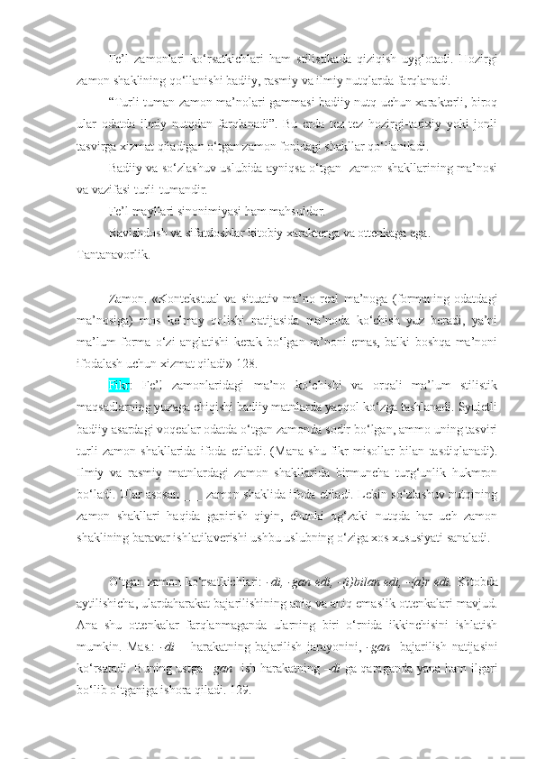 Fe’l   zamonlari   ko‘rsatkichlari   ham   stilistikada   qiziqish   uyg‘otadi.   Hozirgi
zamon shaklining qo‘llanishi badiiy, rasmiy va ilmiy nutqlarda farqlanadi. 
“Turli tuman zamon ma’nolari gammasi badiiy nutq uchun xarakterli, biroq
ular   odatda   ilmiy   nutqdan   farqlanadi”.   Bu   erda   tez-tez   hozirgi-tarixiy   yoki   jonli
tasvirga xizmat qiladigan o‘tgan zamon fonidagi shakllar qo‘llaniladi.
Badiiy va so‘zlashuv uslubida ayniqsa o‘tgan   zamon shakllarining ma’nosi
va vazifasi turli-tumandir. 
Fe’l mayllari sinonimiyasi ham mahsuldor.
Ravishdosh va sifatdoshlar kitobiy xarakterga va ottenkaga ega. 
Tantanavorlik.
+++
Zamon.   «Kontekstual   va   situativ   ma’no   real   ma’noga   (formaning   odatdagi
ma’nosiga)   mos   kelmay   qolishi   natijasida   ma’noda   ko‘chish   yuz   beradi,   ya’ni
ma’lum   forma   o‘zi   anglatishi   kerak   bo‘lgan   m’noni   emas,   balki   boshqa   ma’noni
ifodalash uchun xizmat qiladi» 128.
Fikr :   Fe’l   zamonlaridagi   ma’no   ko‘chishi   va   orqali   ma’lum   stilistik
maqsadlarning yuzaga chiqishi badiiy matnlarda yaqqol ko‘zga tashlanadi. Syujetli
badiiy asardagi voqealar odatda o‘tgan zamonda sodir bo‘lgan, ammo uning tasviri
turli   zamon   shakllarida   ifoda   etiladi.   (Mana   shu   fikr   misollar   bilan   tasdiqlanadi).
Ilmiy   va   rasmiy   matnlardagi   zamon   shakllarida   birmuncha   turg‘unlik   hukmron
bo‘ladi. Ular asosan ___ zamon shaklida ifoda etiladi. Lekin so‘zlashuv nutqining
zamon   shakllari   haqida   gapirish   qiyin,   chunki   og‘zaki   nutqda   har   uch   zamon
shaklining baravar ishlatilaverishi ushbu uslubning o‘ziga xos xususiyati sanaladi.
+++
O‘tgan zamon ko‘rsatkichlari:   -di, -gan edi, -(i)bilan edi, -(a)r edi.   Kitobda
aytilishicha, ulardaharakat bajarilishining aniq va aniq emaslik ottenkalari mavjud.
Ana   shu   ottenkalar   farqlanmaganda   ularning   biri   o‘rnida   ikkinchisini   ishlatish
mumkin.   Mas.:   -di   –   harakatning   bajarilish   jarayonini,   -gan     bajarilish   natijasini
ko‘rsatadi. Buning ustga   –gan     ish-harakatning   –di   ga qaraganda yana ham  ilgari
bo‘lib o‘tganiga ishora qiladi. 129. 