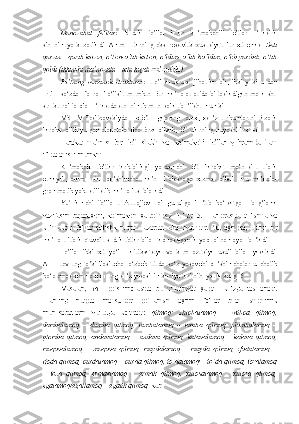 Munosabat   fe’llari.   Sodda   fe’llar   bilan   ko‘makchili   fe’llar   o‘rtasida
sinonimiya  kuzatiladi. Ammo  ularning  ekspressivlik  xususiyati   bir   xil  emas.   Beti
qursin – qurib ketsin, o‘lsin-o‘lib ketsin, o‘ldim- o‘lib bo‘ldim, o‘lib yuribdi, o‘lib
qoldi (ikkinchi ma’nosida – ichi kuydi  ma’nosida ).  
Fe’lning   semantik   strukturasi.   Fe’l   struktural   jihatdan   bir,   ikki   yoki   undan
ortiq   so‘zdan iborat bo‘lishi mumkin. Bir ma’no atrofida birlashadigan mana shu
struktural farqlar o‘rtasida sinonimik munosabat bo‘lishi mumkin.
MS.:   M.Peshkovskiydan:   «fe’l   -   gapning   joni»,   «so‘z   turkumlarini   fazoda
harakat qilib yurgan planetalar deb farza qilsak, fe’l ularning quyoshidir». 96.
Harakat   ma’nosi   bir   fe’l   shakli   va   ko‘makchi   fe’llar   yohramida   ham
ifodalanishi mumkin.
Ko‘makchi   fe’llar   tarkibidagi   yordamchi   fe’l   harakat   ma’nosini   ifoda
etmaydi,   ammo   ular   qo‘shimcha   ma’no   ifolashaga   xizmat   qiladi.   Bu   ma’nolar
grammatik yoki stilistik ma’no hisoblanadi.
YOrdamchi   fe’llarni   A.Hojiev   uch   guruhga   bo‘lib   ko‘rsatgan:   bog‘lama
vazifasini   bajaruvchi,   ko‘makchi   va   to‘liqsiz   fe’llar.   5.   Ular   orasida   qo‘shma   va
ko‘makchi   fe’llar   stilistik   nuqtai   nazardan   ahamiyatlidir.   Bu,   ayniqsa,   ularni   bir
ma’noni ifoda etuvchi sodda fellar bilan taqqoslaganda yaqqol namoyon bo‘ladi.
Fe’llar   ikki   xil   yo‘l   –   affiksatsiya   va   kompozitsiya   usuli   bilan   yasaladi.
A.Hojievning   ta’kidlashicha,   o‘zbek   tilida   so‘z   yasovchi   qo‘shimchalar   unchalik
ko‘p emas, ammo ularning so‘z yasash imkoniyatlari nihoyatda keng. 6. 
Masalan,   -la     qo‘shimchasida   bu   imkoniyat   yaqqol   ko‘zga   tashlanadi.
Ularning   nutqda   mahsuldor   qo‘llanishi   ayrim   fe’llar   bilan   sinonimik
munosabatlarni   vujudga   keltiradi:   qilmoq :   shibbalamoq   –   shibba   qilmoq,
dambalamoq   –   damba   qilmoq,   tambalamoq   –   tamba   qilmoq,   plombalamoq   –
plomba   qilmoq,   andavalamoq   –   andava   qilmoq,   kalavalamoq   –   kalava   qilmoq,
muqovalamoq   –   muqova   qilmoq,   maydalamoq   –   mayda   qilmoq,   ifodalamoq   –
ifoda qilmoq, burdalamoq – burda qilmoq, to‘dalamoq – to‘da qilmoq, tozalamoq
–   toza   qilmoq,   ermaklamoq   –   ermak   qilmoq,   xulosalamoq   -   xulosa   qilmoq,
egalamoq/egallamoq – egalik qilmoq   kabi. 