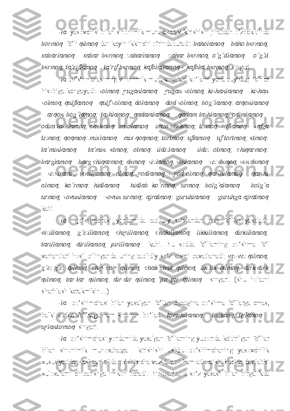 -la   yasovchisi bilan sinonimik munosabatga kirishishi jihatdan o‘zbek tilida
bormoq    fe’li  qilmoq  dan keyin ikkinchi o‘rinda turadi:  baholamoq – baho bermoq,
xabarlamoq   –   xabar   bermoq,   zaharlamoq   –   zahar   bermoq,   o‘g‘itlamoq   –   o‘g‘it
bermoq, ta’riflamoq – ta’rif bermoq, kafolatlamoq – kafolat bermoq   singari.
-la  qo‘shimchasining sinonimik munosabatlari ko‘lami yana quyidagi fe’llar
hisobiga kengayadi:   solmoq : yuganlamoq – yugan solmoq, kishanlamoq – kishan
solmoq, qulflamoq – qulf solmoq, dolamoq – dod solmoq;  bog‘lamoq : arqonlamoq
–   arqon   bog‘lamoq;   tashlamoq :   qadamlamoq   –   qadam   tashlamoq,   odimlamoq   –
odim tashlamoq;  chekmoq : imzolamoq – imzo chekmoq;   tizmoq : saflamoq – safga
tizmoq;  qoqmoq : mixlamoq – mix qoqmoq;  tortmoq : uflamoq – uf tortmoq;  etmoq :
ta’minlamoq   –   ta’min   etmoq;   otmoq :   ildizlamoq   –   ildiz   otmoq;   chiqarmoq :
barglamoq – barg chiqarmoq;  demoq : sizlamoq, senlamoq – siz demoq, sen demoq
–   sizsiramiz,   sensiramoq;   olmoq :   yodlamoq   –   yod   olmoq,   qarshilamoq   –   qarshi
olmoq;   ko‘rmoq :   hidlamoq   –   hidlab   ko‘rmoq;   urmoq :   bolg‘alamoq   –   bolg‘a
urmoq,   sovunlamoq   –   sovun   urmoq;   ajratmoq :   guruhlamoq   –   guruhga   ajratmoq
kabi.
-la     qo‘shimchasi   yordamida   taqlidiy   so‘zlardan   ham   fe’llar   yasaladi:
vizillamoq,   g‘izillamoq,   chiyillamoq,   chakillamoq,   likkillamoq,   dirkillamoq,
tarillamoq,   dirillamoq,   pirillamoq     kabi.   Bu   sodda   fe’llarning   qo‘shma   fe’l
variantlari   hosil   qilinganda   uning   taqlidiy   so‘z   qismi   qavatlanadi:   viz-viz   qilmoq,
g‘iz-g‘iz   qilmoq,   chiy-chiy   qilmoq,   chak-chak   qilmoq,   lik-lik   qilmoq,   dirk-dirk
qilmoq,   tar-tar   qilmoq,   dir-dir   qilmoq,   pir-pir   qilmoq     singari.   (shu   holatni
sharhlash kerakmikin…)
-la     qo‘shimchasi   bilan   yasalgan   fe’llar   faqatgina   qo‘shma   fe’llarga   emas,
balki   sodda   fe’llarga   ham   sinonim   bo‘ladi:   tomchilamoq   –   tommoq,   uylamoq   –
uylantirmoq   singari.
-la    qo‘shimchasi yordamida yasalgan fe’llarning yuqorida keltirilgan fe’llar
bilan   sinonimik   munosabatga     kirishishi   ushbu   qo‘shimchaning   yasovchilik
xususiyatidan tashqari tilda qo‘shimcha vazifalarni ham ado etishi haqida dastlabki
xulosalarni   chiqarishga   imkon   beradi.   Binobarin,   u   so‘z   yasash   bilan   birgalikda 