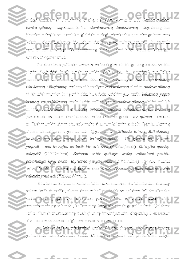 tildagi   soddalanish   qonunining   amalga   oshishiga   xizmat   qiladi.   Damba   qilmoq,
tamba   qilmoq     deyishdan   ko‘ra     dambalamoq,   tambalamoq     deyishning   har
jihatdan   qulaylik   va   osonlik   tug‘dirishi   tildagi   tejamkorlik   qonunlariga   ham   mos
keladi.   Lekin   masalaning   biz   uchun   o‘ta   jiddiy   va   muhim   tomoni   –   bu   matnda
parallel   qo‘llanishdagi   ikki   tomonning   birida     o‘rni   bilan   vujudga   keladigan
stilistik o‘zgarishlardir.
Bu sinonimik juftliklar  umumiy ma’nodagina bir-biriga  teng kelishi  va biri
o‘rnini   ikkinchisi   bosib   turishi   mumkin.   Aslida   esa,   bu   sinonimik   parallellar
hamma   vaqt   ham   birining   o‘rnini   ikkinchisi   boavermaydi.   Masalan,   suvamoq,
tekislamoq, silliqlamoq   ma’nosini beradigan  andavalamoq  o‘rnida  andava qilmoq
ni ishlatish mumkin bo‘lgani holda, bu so‘zda ko‘chim yuz berib,  bekitmoq, yopib
ketmoq, xaspo‘shlamoq    ma’nolarida qo‘llanilganda  andava qilmoq   fe’lini qo‘llab
bo‘lmaydi.   Ovlamoq     fe’li   baliq   ovlamoq,   bedana   ovlamoq,   quyon   ovlamoq
jumlalarida   ov   bilan   shug‘ullanish   ma’nolarini   berganda     ov   qilmoq     shaklini
qo‘llash mumkin. Ammo bu so‘z ma’nosida ham ko‘chim sodir bo‘lganda ularning
o‘rnini   almashtirish   qiyin   bo‘ladi.   Qiyos   uchun:   SHunda   to‘rasi   Xolbekaning
boshiga   soya   solib,   yorini   suyab,   ko‘nglini   ovlab :   -   Bir   g‘ayrat   qil,   yo‘l i miz
yaqindi,   -   deb   ko‘nglini   ko‘tarib   bir   so‘z   dedi   (Kuntug‘mish).   Ko‘nglini   qanday
ovlaydi ?   (O.YOqubov).   Sadoqati   zohir   qulingiz   sizday   valine’mat   pushti-
panohimga   kiyik   ovlab ,   tog‘larda   yurgan   edim   (O.YOqubov).   Og‘zaki   nutqda
ba’zan bu fe’lli birikma quyidagicha shakllanadi:   Ernazar yigitlari bilan   ov ovlab
rabotda yotib edi  (YAkka Ahmad) .
SHu tarzda ko‘plab misollarni tahlil etish mumkin. Bu tahlillardan shunday
xulosa kelib chiqadiki, o‘zaro sinonim bo‘lgan sodda va qo‘shma fe’l shakllaridan
sodda   fe’lning   qo‘llanish   chastotasi   yuqori   bo‘ladi   va   bu   hol   unda   ma’no
taraqqiyotining yuz berishi, ko‘lamining kengayib borishiga yo‘l ochadi. Qo‘shma
fe’l qo‘llanish chastotasining pastligi uning imkoniyatlarini chegaralaydi va asosan
o‘z – birlamchi hamda to‘g‘ri ma’nosida saqlanib qoladi. 
Bu kabi stilistik ottenkalardagi farqlanishlar va chegaralanishlar yana boshqa
yo‘nalishda   ham   kuzatiladi.   Sodda   fe’l   ma’nosida   sodir   bo‘lgan   ko‘chim   tufayli 