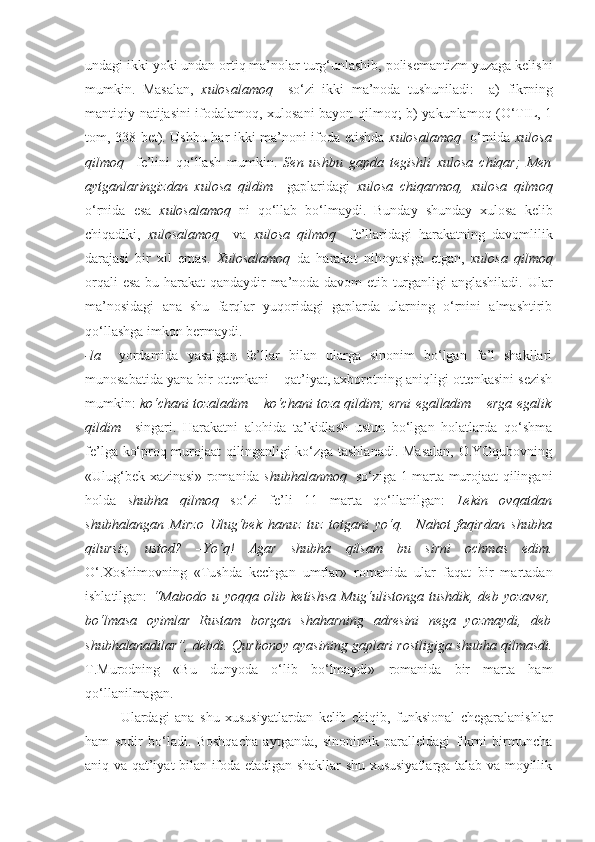 undagi ikki yoki undan ortiq ma’nolar turg‘unlashib, polisemantizm yuzaga kelishi
mumkin.   Masalan,   xulosalamoq     so‘zi   ikki   ma’noda   tushuniladi:     a)   fikrning
mantiqiy natijasini ifodalamoq, xulosani bayon qilmoq; b) yakunlamoq (O‘TIL, 1
tom, 338-bet). Ushbu har ikki ma’noni ifoda etishda   xulosalamoq    o‘rnida   xulosa
qilmoq     fe’lini   qo‘llash   mumkin.   Sen   ushbu   gapda   tegishli   xulosa   chiqar;   Men
aytganlaringizdan   xulosa   qildim     gaplaridagi   xulosa   chiqarmoq,   xulosa   qilmoq
o‘rnida   esa   xulosalamoq   ni   qo‘llab   bo‘lmaydi.   Bunday   shunday   xulosa   kelib
chiqadiki,   xulosalamoq     va   xulosa   qilmoq     fe’llaridagi   harakatning   davomlilik
darajasi   bir   xil   emas.   Xulosalamoq   da   harakat   nihoyasiga   etgan,   xulosa   qilmoq
orqali esa bu harakat  qandaydir ma’noda davom etib turganligi anglashiladi. Ular
ma’nosidagi   ana   shu   farqlar   yuqoridagi   gaplarda   ularning   o‘rnini   almashtirib
qo‘llashga imkon bermaydi.
-la     yordamida   yasalgan   fe’llar   bilan   ularga   sinonim   bo‘lgan   fe’l   shakllari
munosabatida yana bir ottenkani – qat’iyat, axborotning aniqligi ottenkasini sezish
mumkin:   ko‘chani tozaladim – ko‘chani toza qildim; erni egalladim – erga egalik
qildim     singari.   Harakatni   alohida   ta’kidlash   ustun   bo‘lgan   holatlarda   qo‘shma
fe’lga ko‘proq murojaat qilinganligi ko‘zga tashlanadi. Masalan,  O.YOqubovning
«Ulug‘bek xazinasi» romanida   shubhalanmoq    so‘ziga 1 marta murojaat qilingani
holda   shubha   qilmoq   so‘zi   fe’li   11   marta   qo‘llanilgan:   Lekin   ovqatdan
shubhalangan   Mirzo   Ulug‘bek   hanuz   tuz   totgani   yo‘q.   –Nahot   faqirdan   shubha
qilursiz ,   ustod?   –Yo‘q!   Agar   shubha   qilsam   bu   sirni   ochmas   edim.
O‘.Xoshimovning   «Tushda   kechgan   umrlar»   romanida   ular   faqat   bir   martadan
ishlatilgan:   “Mabodo   u   yoqqa   olib   ketishsa   Mug‘ulistonga   tushdik,   deb   yozaver,
bo‘lmasa   oyimlar   Rustam   borgan   shaharning   adresini   nega   yozmaydi,   deb
shubhalanadilar”, debdi. Qurbonoy ayasining gaplari rostligiga shubha qilmasdi.
T.Murodning   «Bu   dunyoda   o‘lib   bo‘lmaydi»   romanida   bir   marta   ham
qo‘llanilmagan.
Ulardagi   ana   shu   xususiyatlardan   kelib   chiqib,   funksional   chegaralanishlar
ham   sodir   bo‘ladi.   Boshqacha   aytganda,   sinonimik   paralleldagi   fikrni   birmuncha
aniq va qat’iyat bilan ifoda etadigan shakllar shu xususiyatlarga talab va moyillik 