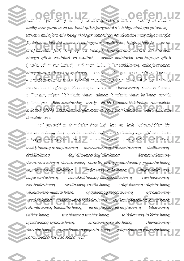 kuchli   bo‘lgan   rasmiy   va   ilmiy   uslublarga   xoslana   boradi.     Rasmiy   uslubda:   -
badiiy asar yaratish va uni  tahlil qilish  jarayonini o‘z ichiga oladigan yo‘nalish; -
tabiatni   muhofaza qilishning  ekologik tamoyillari va tabiatdan maqsadga muvofiq
foydalanish, tabiatni buzmas texnologiyalar yaratishning kelajagi haqida;   - inson
atrof-muhitini   fizik,   kimyoviy   va   biologik   hodisalarning   zararli   ta’sirlaridan
himoya   qilish   vositalari   va   usullari;   -   manba   matnlarini   transkripsiya   qilish
(Davlat  ta’lim  standartlari). DTS matnida bu fe’llar   tahlillamoq, muhofazalamoq,
himoyalamoq,   transkripsiyalamoq     tarzida   qo‘llangan   emas.   S.Mustafaevning
«Botanika»   asarida   sintez   so‘zi   28   marta   qo‘llanilgan   bo‘lsa,   shundan   17   holat
harakat bilan bog‘langan. Faqat majhul darajada –   sintezlanmoq    shaklida 3 marta
qo‘llangan,   qolgan   12   holatda   sintez     qilmoq,   2   holatda   sintez   bo‘lmoq     tarzida
qo‘llanilgan:   Ribosomalarning   asosiy   vazifasi   aminokislotadan   ribonuklein
kislotasi   (RNK)   ishtirokida   sitoplazmaning   oqsil   molekulalarini   sintez   qilishdan
iboratdir   kabi.
Fe’l   yasovchi   qo‘shimchalar   sirasidagi   –lan     va   –lash     ko‘rsatkichlari   bir-
biridan   mutlaqo   farq   qiluvchi   harakat   ma’nolarini   ifodalaydigan   fe’llarni   hosil
qilishiga   qaramasdan,   ba’zan   nutqda   o‘zaro   almashtirilib   qo‘llaniladi:
asabiylanmoq-asabiylashmoq,   baravarlanmoq-baravarlashmoq,   dadillanmoq-
dadillashmoq,   dag‘allanmoq-dag‘allashmoq,   darmonsizlanmoq-
darmonsizlashmoq, durustlanmoq- durustlashmoq, yomonlanmoq- yomonlashmoq,
engillanmoq-engillashmoq,   zaiflanmoq-zaiflashmoq,   mujassamlanmoq-
mujassamlashmoq,   murakkablanmoq-murakkablashmoq,   ravshanlanmoq-
ravshanlashmoq,   razillanmoq-razillashmoq,   salqinlanmoq-salqinlashmoq,
sekinlanmoq-sekinlashmoq,   siyqalanmoq-siyqalashmoq,   siyraklanmoq-
siyraklashmoq,   soddalanmoq-soddalashmoq,   sog‘lomlanmoq-sog‘lomlashmoq,
takomillanmoq-takomillashmoq,   taranglanmoq-taranglashmoq,   tetiklanmoq-
tetiklashmoq,   tinchlanmoq-tinchlashmoq,   to‘dalanmoq-to‘dalashmoq,
uymalanmoq-uymalashmoq,   xiralanmoq-xiralashmoq,   chuvalanmoq-
chuvalashmoq,   yuqorilanmoq-yuqorilashmoq,   yalqovlanmoq-yalqovlashmoq,
holsizlanmoq-holsizlashmoq   kabi.  