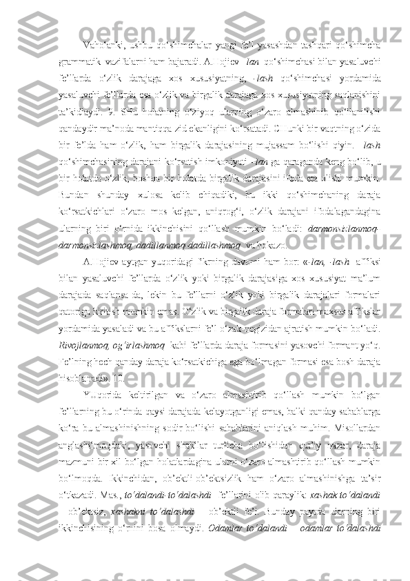 Vaholanki,   ushbu   qo‘shimchalar   yangi   fe’l   yasashdan   tashqari   qo‘shimcha
grammatik  vazifalarni ham bajaradi. A.Hojiev  –lan   qo‘shimchasi bilan yasaluvchi
fe’llarda   o‘zlik   darajaga   xos   xususiyatning,   -lash   qo‘shimchasi   yordamida
yasaluvchi fe’llarda esa o‘zlik va birgalik darajaga xos xususiyatning saqlanishini
ta’kidlaydi.   9.   SHu   holatning   o‘ziyoq   ularning   o‘zaro   almashinib   qo‘llanilishi
qandaydir ma’noda mantiqqa zid ekanligini ko‘rsatadi. CHunki bir vaqtning o‘zida
bir   fe’lda   ham   o‘zlik,   ham   birgalik   darajasining   mujassam   bo‘lishi   qiyin.   –lash
qo‘shimchasining darajani ko‘rsatish imkoniyati   –lan   ga qaraganda keng bo‘lib, u
bir  holatda o‘zlik, boshqa  bir  holatda birgalik darajasini  ifoda eta olishi  mumkin.
Bundan   shunday   xulosa   kelib   chiqadiki,   bu   ikki   qo‘shimchaning   daraja
ko‘rsatkichlari   o‘zaro   mos   kelgan,   aniqrog‘i,   o‘zlik   darajani   ifodalagandagina
ularning   biri   o‘rnida   ikkinchisini   qo‘llash   mumkin   bo‘ladi:   darmonsizlanmoq-
darmonsizlashmoq, dadillanmoq-dadillashmoq   va hokazo.
A.Hojiev   aytgan   yuqoridagi   fikrning   davomi   ham   bor:   « -lan,   -lash     affiksi
bilan   yasaluvchi   fe’llarda   o‘zlik   yoki   birgalik   darajasiga   xos   xususiyat   ma’lum
darajada   saqlansa-da,   lekin   bu   fe’llarni   o‘zlik   yoki   birgalik   darajalari   formalari
qatoriga kiritish mumkin emas. O‘zlik va birgalik daraja formalari maxsus affikslar
yordamida yasaladi va bu affikslarni fe’l o‘zak-negizidan ajratish mumkin bo‘ladi.
Rivojlanmoq, og‘irlashmoq   kabi fe’llarda daraja formasini yasovchi formant yo‘q.
Fe’lning hech qanday daraja ko‘rsatkichiga ega bo‘lmagan formasi esa bosh daraja
hisoblanadi». 10.
YUqorida   keltirilgan   va   o‘zaro   almashtirib   qo‘llash   mumkin   bo‘lgan
fe’llarning bu o‘rinda qaysi darajada kelayotganligi emas, balki qanday sabablarga
ko‘ra   bu   almashinishning   sodir   bo‘lishi   sabablarini   aniqlash   muhim.   Misollardan
anglashilmoqdaki,   yasovchi   shakllar   turlicha   bo‘lishidan   qat’iy   nazar,   daraja
mazmuni bir xil bo‘lgan holatlardagina ularni o‘zaro almashtirib qo‘llash mumkin
bo‘lmoqda.   Ikkinchidan,   ob’ektli-ob’ektsizlik   ham   o‘zaro   almashinishga   ta’sir
o‘tkazadi. Mas.,   to‘dalandi-to‘dalashdi    fe’llarini olib qaraylik:   xashak to‘dalandi
–   ob’ektsiz,   xashakni   to‘dalashdi   –   ob’ektli   fe’l.   Bunday   paytda   ularning   biri
ikkinchisining   o‘rnini   bosa   olmaydi.   Odamlar   to‘dalandi   –   odamlar   to‘dalashdi 