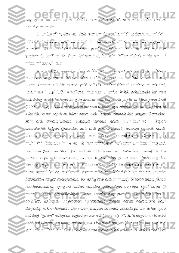 deyilganda   esa   ularning   har   ikkalasi   ham   ob’ektsiz   fe’l   va   almashtirishni   amalga
oshirish mumkin.
SHunday qilib,  -lan   va  –lash   yordamida yasalgan fe’llar daraja va ob’ektli-
ob’ektsizlik   nuqtai   nazaridan   bir   xil   bo‘lganda   ular   bir   xil   ma’nolarni   anglatishi
mumkin.   Ushbu   qo‘shimchalardan   yasalgan   fe’llarni   imlo   va   ters   lug‘atlar
yordamida   tahlil   qilish   shuni   ko‘rsatadiki,   bu   kabi   fe’llar   o‘zbek   tilida   sanoqli
miqdorni tashkil etadi.
Endi asosiy muddaoga o‘tamiz. Ma’lum bir daraja shaklidagi yoki ob’ektga
munosabatdagi   ayrim   fe’llarni   o‘zaro   o‘rin   almashtirib   qo‘llash   mumkin   ekan,
ularni   sinonim   sifatida   qarash   yoki   stilistik   farqlanishlarini   aniqlash   mumkinmi,
degan   savol   tug‘iladi.   Misollarga   murojaat   qilamiz:   Eshik   ochilganda   bir   zum
ustodning   asabiylashgan   bo‘g‘iq tovushi eshitilib, eshik yopilishi  bilan yana tindi
(O.YOqubov) -   Eshik ochilganda bir zum ustodning   asabiylangan  bo‘g‘iq tovushi
eshitilib,   eshik   yopilishi   bilan   yana   tindi .   Xayoli   chuvalashib   ketgan   Qalandar,
ko‘z   oldi   qorong‘ilashib,   ustunga   suyanib   qoldi   (O.YOqubov)   -   Xayoli
chuvalashib   ketgan   Qalandar,   ko‘z   oldi   qorong‘ilashib,   ustunga   suyanib   qoldi.
Ushbu   misollarda   –lan     va   –lash     ham,   ushbu   qo‘shimchalar   tarkibidagi   o‘zlik
ma’nosini ifoda etuvchi  –n   va  –sh   ham biror bir stilistik ottenkani bera olmayapti.
Bu   holat   yuqorida   keltirilgan   boshqa   misollarda   ham   kuzatiladi.   Faqatgina   shu
narsani   qayd   etish   mumkinki,   bu   parallellikda   –lan   ga   nisbatan   –lash   ning   faol
ekanligi payqaladi. Jumladan, O.YOqubovning «Ulug‘bek xazinasi» romanida shu
narsa   yaqqol   ko‘zga   tashlanadi.   Ayrim   misollarni   keltirish   bilan   chegaralanamiz:
Salohiddin zargar  asabiylashib , bir qo‘zg‘alib oldi  (3 marta).  SHarob uning fikrini
ravshanlashtirdi ,   oyog‘ini,   butun   vujudini   qaqshatgan   og‘riqni   xiyol   bosdi   (2
marta).   Qirlar   balandlashgan   sayin   tuyalarning   yurishi   sekinlashib ,   "bo‘h-
bo‘h"lari   ko‘paydi.   YAproqlari   siyraklashib   qolgan   yarim   yalang‘och   bog‘
daryoday sokin shovillar, chirs-chirs uzilgan xazonlar havoda pir-pir uchib oyoq
ostidagi "gilam" ustiga unsizgina qo‘nar edi  (3 marta).  YO ko‘k unga o‘z sirlarini
ochishni tilamas, yo uning aql ko‘zgusi  xiralashib  qolgan  (4 marta).  –lan  quyidagi
gaplarda qo‘llanilgan:  Otasi chiqishi bilan mavlono  holsizlanib  to‘shakka cho‘zildi 