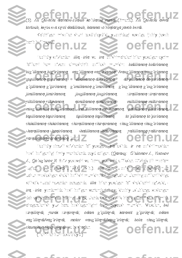 (5).   Ali   Qushchi   darmonsizlanib   ko‘zlarini   yumdi   (3marta).   Ali   Qushchi   avval
tortinib, keyin esa xiyol  dadillanib , hamma so‘roqlarga javob berdi .
Keltirilgan   misollar   shuni   tasdiqlaydiki,   yuqoridagi   savolga   ijobiy   javob
berib bo‘lmaydi.
+++
Taqlidiy so‘zlardan  –illa, -irla   va  –ira   qo‘shimchalari bilan yasalgan ayrim
fe’llarni   ham   o‘zaro   almashtirib   qo‘llash   mumkin:   bidillamoq-bidirlamoq,
big‘illamoq-big‘irlamoq,   vag‘illamoq-vag‘irlamoq   /vang‘illamoq-vang‘irlamoq,
gupillamoq-gupirlamoq,   dikillamoq-dikirlamoq,   do‘pillamoq-do‘pirlamoq,
g‘ijillamoq-g‘ijirlamoq,   g‘imillamoq-g‘imirlamoq,   g‘ing‘illamoq-g‘ing‘irlamoq,
jimillamoq-jimirlamoq,   jingillamoq-jingirlamoq,   zirqillamoq-zirqiramoq,
yiltillamoq-yiltiramoq,   qimillamoq-qimirlamoq,   miltillamoq-miltiramoq,
ming‘illamoq-ming‘irlamoq,   mo‘ltillamoq-mo‘ltiramoq,   patillamoq-patirlamoq,
tapillamoq-tapirlamoq,   tipillamoq-tapirlamoq,   to‘pillamoq-to‘pirlamoq,
chikillamoq-chikirlamoq,   chirqillamoq-chirqiramoq,   chug‘illamoq-chug‘irlamoq,
sharqillamoq-shaqirlamoq,   shatillamoq-shatirlamoq,   yaltillamoq-yaltiramoq,
yarqillamoq-yarqiramoq   kabi.
Taqlidiy-obrazli so‘zlardan fe’l yasagan   –ira     aslida   –ir+ra    qo‘shilmasidan
hosil bo‘lganligi ilmiy manbalarda qayd etilgan. ( Qarang:     G‘ulomov A., Tixonov
A., Qo‘ng‘urov R.   So‘z yasovchi  va forma yasovchi affikslar. O‘zbek tili morfem
lug‘ati. – T.: o‘qituvchi, 1977, 419-b.).   –illa     ham bu qo‘shilmaning og‘zaki nutq
uchun moslashgan shakli bo‘lishi mumkin. SHuning uchun ularning qo‘llanilishiga
stilistik nuqtai nazardan qaraganda   –illa     bilan yasalgan fe’l shakllarini og‘zaki,   -
ira,   -irla     yordamida   hosil   bo‘lgan   variantlarini   esa   kitobiy   uslublarga   xoslangan
deb aytish mumkin. Buning ustiga, ularda asta sekinlik bilan qo‘llanish ko‘lamida
chegaralanish   yuz   bera   boshlaganligini   ham   payqash   mumkin.   Masalan,   bel
zirqillaydi,   yurak   zirqiraydi;   odam   g‘ijillaydi,   karavot   g‘ijirlaydi;   odam
vag‘illaydi/vag‘irlaydi,   motor   vang‘illaydi/vang‘irlaydi;   bola   chug‘illaydi,
chumchuq chug‘irlaydi   va boshqalar.
(Tahlillar buni tasdiqlaydi) 