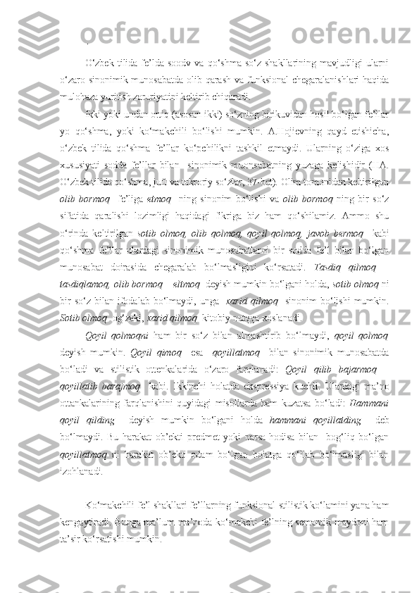 +++
O‘zbek   tilida   fe’lda  soodv   va  qo‘shma   so‘z  shakllarining  mavjudligi   ularni
o‘zaro sinonimik munosabatda  olib qarash va funksional  chegaralanishlari  haqida
mulohaza yuritish zaruriyatini keltirib chiqaradi.
Ikki yoki undan ortiq (asosan ikki) so‘zning birikuvidan hosil bo‘lgan fe’llar
yo   qo‘shma,   yoki   ko‘makchili   bo‘lishi   mumkin.   A.Hojievning   qayd   etishicha,
o‘zbek   tilida   qo‘shma   fe’llar   ko‘pchilikni   tashkil   etmaydi.   Ularning   o‘ziga   xos
xususiyati   sodda   fe’llar   bilan     sinonimik   muonsabatning   yuzaga   kelishidir   (HA.
O‘zbek tilida qo‘shma, juft va takroriy so‘zlar, 37-bet). Olim tomonidan keltirilgan
olib   bormoq     fe’liga   etmoq     ning   sinonim   bo‘lishi   va   olib   bormoq   ning   bir   so‘z
sifatida   qaralishi   lozimligi   haqidagi   fikriga   biz   ham   qo‘shilamiz.   Ammo   shu
o‘rinda   keltirilgan   sotib   olmoq,   olib   qolmoq,   qoyil   qolmoq,   javob   bermoq     kabi
qo‘shma   fe’llar   ulardagi   sinonimik   munosabatlarni   bir   sodda   fe’l   bilan   bo‘lgan
munosabat   doirasida   chegaralab   bo‘lmasligini   ko‘rsatadi.   Tasdiq   qilmoq   –
tasdiqlamoq, olib bormoq – eltmoq   deyish mumkin bo‘lgani holda,  sotib olmoq  ni
bir  so‘z   bilan   ifodalab  bo‘lmaydi,  unga     xarid  qilmoq     sinonim  bo‘lishi   mumkin.
Sotib olmoq   og‘zaki,  xarid qilmoq   kitobiy nutqqa xoslanadi.
Qoyil   qolmoqni   ham   bir   so‘z   bilan   almashtirib   bo‘lmaydi,   qoyil   qolmoq
deyish   mumkin.   Qoyil   qimoq     esa     qoyillatmoq     bilan   sinonimik   munosabatda
bo‘ladi   va   stilistik   ottenkalarida   o‘zaro   farqlanadi:   Qoyil   qilib   bajarmoq   –
qoyillatib   barajmoq     kabi.   Ikkinchi   holatda   ekspressiya   kuchli.   Ulardagi   ma’no
ottankalarining   farqlanishini   quyidagi   misollarda   ham   kuzatsa   bo‘ladi:   Hammani
qoyil   qilding     deyish   mumkin   bo‘lgani   holda   hammani   qoyillatding     deb
bo‘lmaydi.   Bu   harakat   ob’ekti   predmet   yoki   narsa-hodisa   bilan     bog‘liq   bo‘lgan
qoyillatmoq   ni   harakat   ob’ekti   odam   bo‘lgan   holatga   qo‘llab   bo‘lmasligi   bilan
izohlanadi.
+++
Ko‘makchili fe’l shakllari fe’llarning funksional-stilistik ko‘lamini yana ham
kengaytiradi. Bunga ma’lum ma’noda ko‘makchi fe’lning semantik maydoni ham
ta’sir ko‘rsatishi mumkin. 