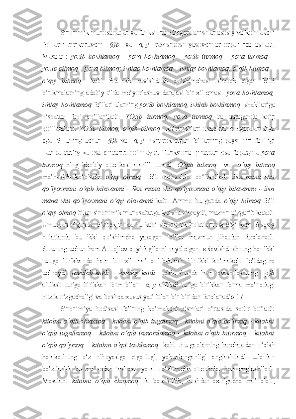 Sinonimik munosabatlar va funksional chegaralanishlar asosiy va ko‘makchi
fe’llarni   biriktiruvchi   –(i)b     va   –a,-y     ravishdosh   yasovchilar   orqali   reallashadi.
Masalan:   yozib   boshlamoq   –   yoza   boshlamoq   –   yozib   turmoq   –   yoza   turmoq   –
yozib bilmoq – yoza bilmoq; ishlab boshlamoq – ishlay boshlamoq; o‘qib bilmoq –
o‘qiy   bilmoq     kabi.   Bu   ikki   ravishdosh   qo‘shimchasi   ishtirok   etgan   fe’lli
birikmalarning adabiy tilda me’yorlashuv darajasi bir xil emas:     yoza boshlamoq,
ishlay boshlamoq  fe’llari ularning  yozib boshlamoq, ishlab boshlamoq   shakllariga
nisbatan   faol   qo‘llaniladi.   YOzib   turmoq,   yoza   turmoq   qa   qaraganda   ko‘p
qo‘llaniladi.   YOzib   bilmoq,   o‘qib   bilmoq     ko‘rinishlari   dialektal   chegaralanishga
ega.   SHuning   uchun   –(i)b   va   –a,-y     ishtirok   etgan   fe’llarning   qaysi   biri   faolligi
haqida   qat’iy   xulosa   chiqarib   bo‘lmaydi.   Funksional   jihatdan   esa   faqatgina   yoza
turmoq   ning   kitobiy   ottenkasi   ajarilb   turadi.   O‘qib   bilmoq     va     o‘qiy   bilmoq
ma’nosida   ko‘pincha   o‘qiy   olmoq     fe’li   mahsuldor   qo‘llaniladi.   Sen   mana   shu
qo‘lyozmani   o‘qib   bilasanmi   -   Sen   mana   shu   qo‘lyozmani   o‘qiy   bilasanmi   -   Sen
mana   shu   qo‘lyozmani   o‘qiy   olasanmi   kabi.   Ammo   bu   gapda   o‘qiy   bilmoq   fe’li
o‘qiy olmoq  bilan   sinonimik munosabatga kirisha olmaydi, mazmn o‘zgarib ketadi.
Umuman  olganda,   o‘zbek   tilida   bu  kabi   sinonimik   holatlarning   o‘zi   kam.  Asosiy
holatlarda   bu   ikki   qo‘shimcha   yasagan   fe’llar   mazmun   jihatdan   farqlanadi.
SHuning uchun ham A.Hojiev quyidagilarni qayd etgan: «Ravishdoshning har ikki
turiga   birikkanda   ham   bir   xil   ma’no   ifodalash   bir-ikki   ko‘makchi   fe’ldagina
uchraydi:   savalab   ketdi   –   savalay   ketdi.   Lekin   shunda   ham   ravishdoshning   –(i)b
affiksli   turiga   birikkan   form   bilan   –a,-y   affiksli   turiga   birikkan   forma   ma’nodagi
nozik o‘zgachaligi va boshqa xususiyati bilan bir-biridan farqlanadi».17.
Sinonimiya   hodisasi   fe’lning   ko‘makchi   qismlari   o‘rtasida   sodir   bo‘ladi:
kitobni o‘qib chiqmoq – kitobni o‘qib tugatmoq – kitobni o‘qib bo‘lmoq – kitobni
o‘qib  tugallamoq  –  kitobni  o‘qib  tamomlamoq   –  kitobni   o‘qib  bitirmoq  –  kitobni
o‘qib qo‘ymoq – kitobin o‘qit  tashlamoq    kabi. Bu gaplarning barchasidan o‘qish
harakatining   o‘z   nihoyasiga   etganligi,   yakunlanganligi   anglashiladi.   Ulardan
ba’zilarida   bu   ma’nodan   tashqari   yana   qo‘shimcha   ottenkalar   ham   anglashiladi.
Masalan:   kitobni   o‘qib   chiqmoq   da   batafsillik,   boshdan-oxirigacha   ma’nolari, 