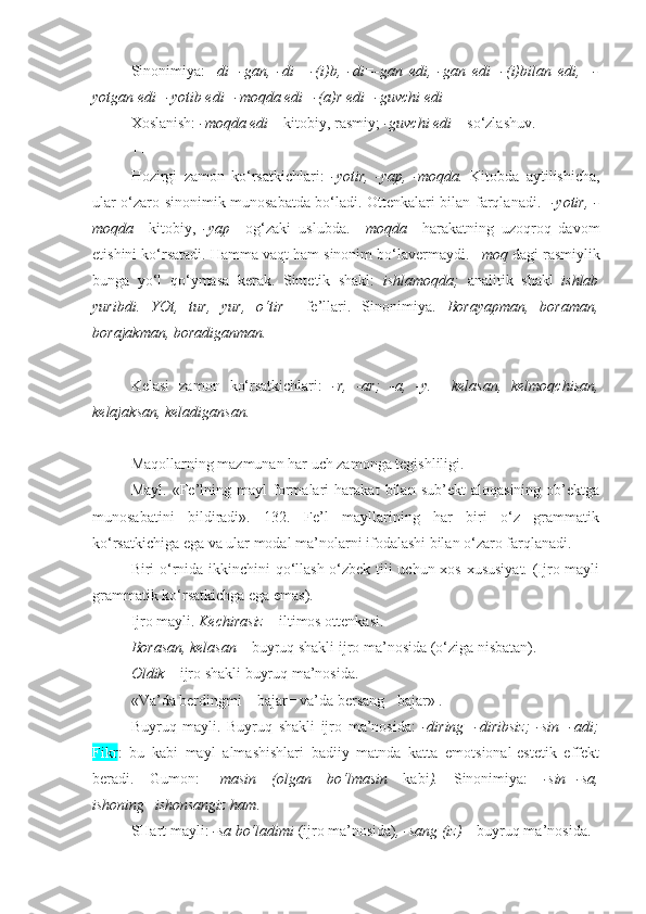 Sinonimiya:   - di=-gan,   -di   =-(i)b,   -di=-gan   edi,   -gan   edi=-(i)bilan   edi,     -
yotgan edi=-yotib edi=-moqda edi=-(a)r edi=-guvchi edi
Xoslanish:  -moqda edi –  kitobiy, rasmiy;  -guvchi edi  – so‘zlashuv.
+++
Hozirgi   zamon   ko‘rsatkichlari:   -yotir,   -yap,   -moqda.   Kitobda   aytilishicha,
ular o‘zaro sinonimik munosabatda bo‘ladi. Ottenkalari bilan farqlanadi.    -yotir, -
moqda     kitobiy,   -yap     og‘zaki   uslubda.   –moqda     harakatning   uzoqroq   davom
etishini ko‘rsatadi. Hamma vaqt ham sinonim bo‘lavermaydi.  –moq  dagi rasmiylik
bunga   yo‘l   qo‘ymasa   kerak.   Sintetik   shakl:   ishlamoqda;   analitik   shakl   ishlab
yuribdi.   YOt,   tur,   yur,   o‘tir     fe’llari.   Sinonimiya.   Borayapman,   boraman,
borajakman, boradiganman.
+++
Kelasi   zamon   ko‘rsatkichlari:   -r,   -ar;   -a,   -y.     kelasan,   kelmoqchisan,
kelajaksan, keladigansan.   
+++
Maqollarning mazmunan har uch zamonga tegishliligi.
Mayl.   «Fe’lning   mayl   formalari   harakat   bilan   sub’ekt   aloqasining   ob’ektga
munosabatini   bildiradi».   132.   Fe’l   mayllarining   har   biri   o‘z   grammatik
ko‘rsatkichiga ega va ular modal ma’nolarni ifodalashi bilan o‘zaro farqlanadi.
Biri o‘rnida ikkinchini qo‘llash o‘zbek tili uchun xos xususiyat. (Ijro mayli
grammatik ko‘rsatkichga ega emas).
Ijro mayli.  Kechirasiz –  iltimos ottenkasi. 
Borasan, kelasan –  buyruq shakli ijro ma’nosida (o‘ziga nisbatan).
Oldik –  ijro shakli buyruq ma’nosida.
«Va’da berdingmi – bajar= va’da bersang - bajar»  .
Buyruq   mayli.   Buyruq   shakli   ijro   ma’nosida:   -diring=-diribsiz;   -sin=-adi;
Fikr :   bu   kabi   mayl   almashishlari   badiiy   matnda   katta   emotsional-estetik   effekt
beradi.   Gumon:   - masin   (olgan   bo‘lmasin   kabi ).   Sinonimiya:   -sin=-sa,
ishoning=ishonsangiz ham.
SHart mayli:  -sa bo‘ladimi  (ijro ma’nosida) , -sang (iz) –  buyruq ma’nosida. 