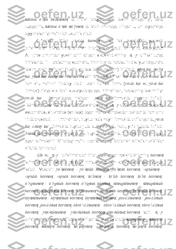 kitobni   o‘qib   tashlamoq   da   o‘qish   jarayoni   uzoq   davom   etmaganligi,   tezda
tugaganlik,   kitobni   o‘qib   qo‘ymoq   da   kitob   omonatga   olingan-u,   uni   qaytarishga
tayyor ekanligi ma’nolari ustunlik qiladi.
Ko‘makchi   fe’llar   orasida   turmoq     har   ikki   ravishdosh   yasovchi
qo‘shimchani   o‘ziga   biriktira   olishi   bilan   ajralib   turadi.   Uning   bu   xususiyatlari
A.Hojiev  tomonidan   yaxshi   tahlil   etilgan:   «Ravishdoshning   –a,  -y     affiksli   turiga
birikkanda:  1. Harakatning vaqtincha, biror boshqa harakat-hodisa yuz berguncha
davom  etishi  ma’nosni  (ruscha «poka»  degan ma’noni)  bildiradi:   bora tur,  qo‘ya
tur, yoza tur, ishlay tur. Tur  ko‘makchi fe’li  –(i)b  affiksli ravishdoshga birikkanda
ham   shu   ma’noni   ifodalay   oladi.   Lekin   bu   ikki   forma   ( yozib   tur   va   yoza   tur
formasi) o‘ziga xos farqli xususiyatlarga ega. Birinchidan, harakatning davomliligi
yozib   tur     formasidagiga   nisbatan     yoza   tur   formasida   qisqaroq   bo‘ladi.
Ikkinchidan,   tur     ko‘makchi  fe’li ravishdoshning   –a, -y   affiksli  turiga birikkanda,
«vaqtincha»,   «hozircha»   («poka»)   degan   ma’no   kontekstdan   tashqarida   ham   aniq
ifodalanaveradi… To‘rtinchidan, buyruq-istak mayli formasida qo‘llanganda,  yoza
tur,   ishlay   tur     formasida   buyruq   juda   kuchsizlanadi,   hatto,   yo‘q   holatda   bo‘ladi.
Ishlab   tur,   yozib   tur   formasida   esa   buyruq   o‘z   kuchida   bo‘ladi».   20.   olim   qayd
etgan ko‘makchili fe’llardagi ma’no ottenkalarining farqlanishi stilistik nozikliklar
sifatida baholanadi.
-(i)b   va   –a,-y     qo‘shimchalari   bilan   shakllangan   ravishdoshlarning   bormoq
ko‘makchi   fe’li   ishtirok   etadigan   birikuvlarida   ham   stilistik   ottenkalar   yuzaga
keladi.   Masalan:   yo‘qolmoq   -   yo‘qolib   bormoq,   yo‘qola   bormoq;   suyulmoq   -
suyulib   bormoq,   suyula   bormoq;   to‘lmoq   -   to‘lib   bormoq,   to‘la   bormoq;
o‘rganmoq   -   o‘rganib   bormoq,   o‘rgana   bormoq;   alangalanmoq   -   alangalanib
bormoq,   alangalana   bormoq;   tozalanmoq   -   tozalanib   bormoq,   tozalana   bormoq;
loyqalanmoq - loyqalanib bormoq, loyqalana bormoq; jonsizlanmoq - jonsizlanib
bormoq, jonsizlana bormoq; obro‘sizlanmoq – obro‘sizlanib bormoq, obro‘sizlana
bormoq;     yaxshilanmoq   –   yaxshilanib   bormoq,   yaxshilana   bormoq     kabi.   –a,   -y
qo‘shimchalari ayrim fe’llarga qo‘shilganda  –y  ga aylanadi:  kamaymoq – kamayib
bormoq,   kamaya   bormoq;   ko‘paymoq   –   ko‘payib   bormoq,   ko‘paya   bormoq; 