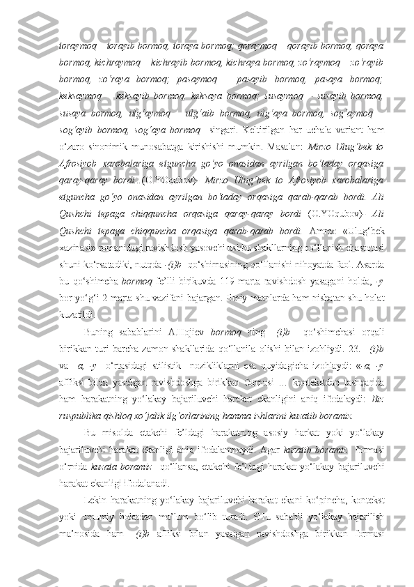 toraymoq – torayib bormoq, toraya bormoq; qoraymoq – qorayib bormoq, qoraya
bormoq, kichraymoq – kichrayib bormoq, kichraya bormoq, zo‘raymoq – zo‘rayib
bormoq,   zo‘raya   bormoq;   pasaymoq   –   pasayib   bormoq,   pasaya   bormoq;
keksaymoq   –   keksayib   bormoq,   keksaya   bormoq;   susaymoq   –   susayib   bormoq,
susaya   bormoq,   ulg‘aymoq   –   ulg‘aib   bormoq,   ulg‘aya   bormoq,   sog‘aymoq   –
sog‘ayib   bormoq,   sog‘aya   bormoq     singari.   Keltirilgan   har   uchala   variant   ham
o‘zaro   sinonimik   munosabatga   kirishishi   mumkin.   Masalan:   Mirzo   Ulug‘bek   to
Afrosiyob   xarobalariga   etguncha   go‘yo   onasidan   ayrilgan   bo‘taday   orqasiga
qaray-qaray   bordi... (O.YOqubov) -   Mirzo   Ulug‘bek   to   Afrosiyob   xarobalariga
etguncha   go‘yo   onasidan   ayrilgan   bo‘taday   orqasiga   qarab-qarab   bordi.   Ali
Qushchi   tepaga   chiqquncha   orqasiga   qaray-qaray   bordi   (O.YOqubov) -   Ali
Qushchi   tepaga   chiqquncha   orqasiga   qarab-qarab   bordi.   Ammo   «Ulug‘bek
xazinasi» romanidagi ravishdosh yasovchi ushbu shakllarning qo‘llanish chastotasi
shuni ko‘rsatadiki, nutqda  -(i)b   qo‘shimasining qo‘llanishi nihoyatda faol. Asarda
bu   qo‘shimcha   bormoq   fe’lli   birikuvda   119   marta   ravishdosh   yasagani   holda,   -y
bor-yo‘g‘i 2 marta shu vazifani bajargan. Ilmiy matnlarda ham nisbatan shu holat
kuzatildi.
Buning   sabablarini   A.Hojiev   bormoq   ning   –(i)b     qo‘shimchasi   orqali
birikkan   turi   barcha   zamon   shakllarida   qo‘llanila   olishi   bilan   izohliydi.   23.   –(i)b
va   –a,   -y     o‘rtasidagi   stilistik     nozikliklarni   esa   quyidagicha   izohlaydi:   « -a,   -y
affiksi   bilan   yasalgan   ravishdoshga   birikkan   formasi   …   kontekstdan   tashqarida
ham   harakatning   yo‘lakay   bajariluvchi   harakat   ekanligini   aniq   ifodalaydi:   Biz
ruspublika qishloq xo‘jalik ilg‘orlarining hamma ishlarini kuzatib boramiz.
Bu   misolda   etakchi   fe’ldagi   harakatning   asosiy   harkat   yoki   yo‘lakay
bajariluvchi   harakat   ekanligi   aniq   ifodalanmaydi.   Agar   kuzatib   boramiz     formasi
o‘rnida   kuzata   boramiz     qo‘llansa,   etakchi   fe’ldagi   harakat   yo‘lakay   bajariluvchi
harakat ekanligi ifodalanadi.
Lekin   harakatning   yo‘lakay   bajariluvchi   harakat   ekani   ko‘pincha,   kontekst
yoki   umumiy   holatdan   ma’lum   bo‘lib   turadi.   SHu   sababli   yo‘lakay   bajarilish
ma’nosida   ham   –(i)b   affiksi   bilan   yasalgan   ravishdoshga   birikkan   formasi 