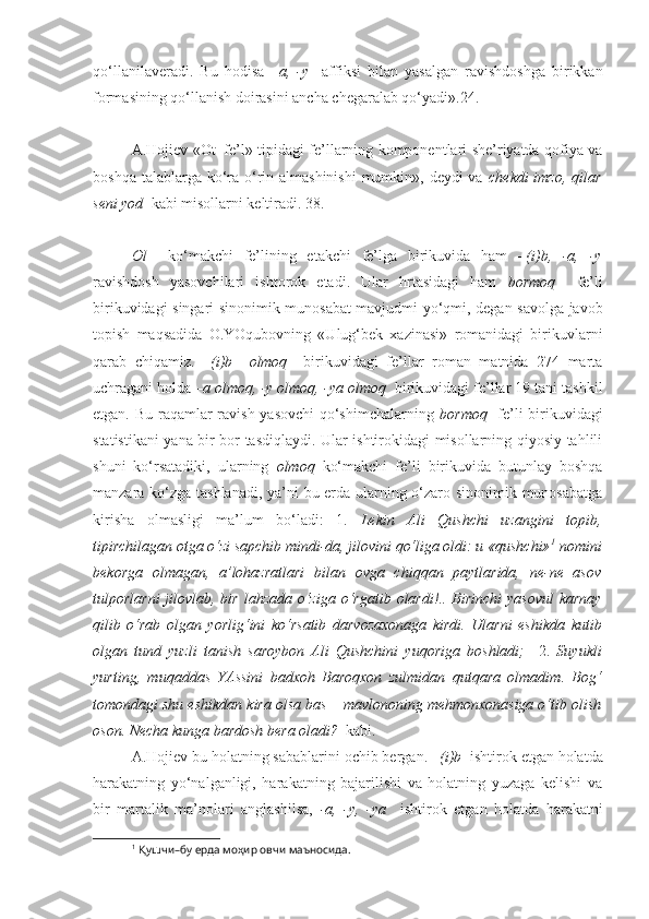 qo‘llanilaveradi.   Bu   hodisa   –a,   -y     affiksi   bilan   yasalgan   ravishdoshga   birikkan
formasining qo‘llanish doirasini ancha chegaralab qo‘yadi».24.
+++
A.Hojiev «Ot+fe’l» tipidagi fe’llarning komponentlari she’riyatda qofiya va
boshqa talablarga ko‘ra o‘rin almashinishi  mumkin», deydi va   chekdi  imzo, qilar
seni yod   kabi misollarni keltiradi. 38.
+++
Ol     ko‘makchi   fe’lining   etakchi   fe’lga   birikuvida   ham   –(i)b,   -a,   -y
ravishdosh   yasovchilari   ishtorok   etadi.   Ular   hrtasidagi   ham   bormoq     fe’li
birikuvidagi singari sinonimik munosabat mavjudmi-yo‘qmi, degan savolga javob
topish   maqsadida   O.YOqubovning   «Ulug‘bek   xazinasi»   romanidagi   birikuvlarni
qarab   chiqamiz.   –(i)b     olmoq     birikuvidagi   fe’llar   roman   matnida   274   marta
uchragani holda  –a olmoq, -y olmoq, -ya olmoq   birikuvidagi fe’llar 19 tani tashkil
etgan. Bu raqamlar ravish yasovchi  qo‘shimchalarning   bormoq     fe’li birikuvidagi
statistikani yana bir bor tasdiqlaydi. Ular ishtirokidagi misollarning qiyosiy tahlili
shuni   ko‘rsatadiki,   ularning   olmoq   ko‘makchi   fe’li   birikuvida   butunlay   boshqa
manzara ko‘zga tashlanadi, ya’ni bu erda ularning o‘zaro sinonimik munosabatga
kirisha   olmasligi   ma’lum   bo‘ladi:   1.   Lekin   Ali   Qushchi   uzangini   topib,
tipirchilagan otga o‘zi sapchib mindi-da, jilovini qo‘liga oldi: u «qushchi» 1
 nomini
bekorga   olmagan,   a’lohazratlari   bilan   ovga   chiqqan   paytlarida,   ne-ne   asov
tulporlarni  jilovlab, bir lahzada o‘ziga   o‘rgatib olardi !.. Birinchi  yasovul  karnay
qilib   o‘rab   olgan   yorlig‘ini   ko‘rsatib   darvozaxonaga   kirdi.   Ularni   eshikda   kutib
olgan   tund   yuzli   tanish   saroybon   Ali   Qushchini   yuqoriga   boshladi;     2.   Suyukli
yurting,   muqaddas   YAssini   badxoh   Baroqxon   zulmidan   qutqara   olmadim .   Bog‘
tomondagi shu eshikdan  kira olsa  bas – mavlononing mehmonxonasiga o‘tib olish
oson. Necha kunga bardosh  bera oladi ?   kabi.
A.Hojiev bu holatning sabablarini ochib bergan.  –(i)b   ishtirok etgan holatda
harakatning   yo‘nalganligi,   harakatning   bajarilishi   va   holatning   yuzaga   kelishi   va
bir   martalik   ma’nolari   anglashilsa,   -a,   -y,   -ya     ishtirok   etgan   holatda   harakatni
1
 Қушчи–бу ерда моҳир овчи маъносида. 