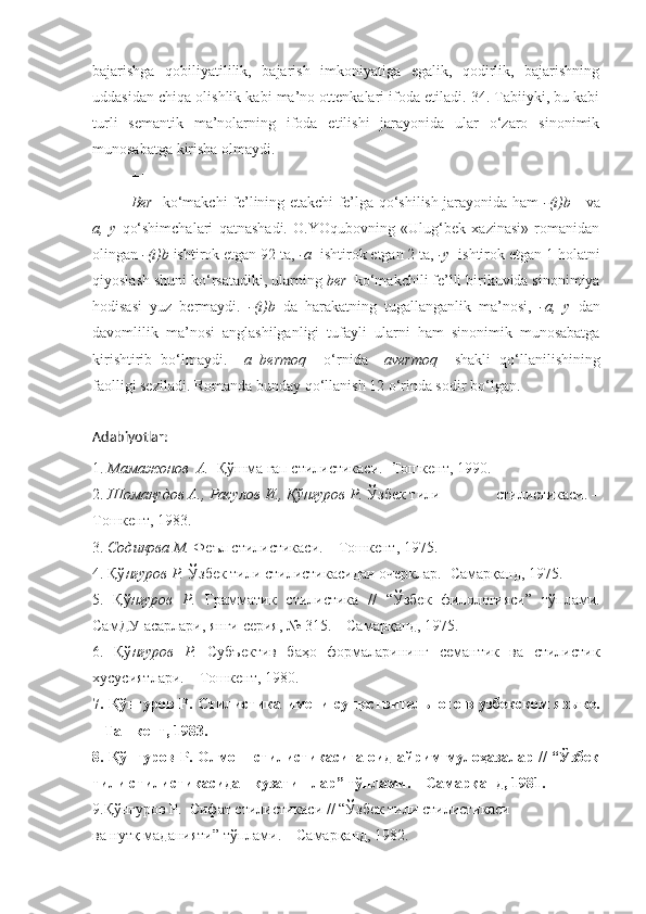 bajarishga   qobiliyatililik,   bajarish   imkoniyatiga   egalik,   qodirlik,   bajarishning
uddasidan chiqa olishlik kabi ma’no ottenkalari ifoda etiladi. 34. Tabiiyki, bu kabi
turli   semantik   ma’nolarning   ifoda   etilishi   jarayonida   ular   o‘zaro   sinonimik
munosabatga kirisha olmaydi.
+++
Ber     ko‘makchi fe’lining etakchi fe’lga qo‘shilish jarayonida ham   -(i)b      va
a,   y   qo‘shimchalari   qatnashadi.   O.YOqubovning   «Ulug‘bek   xazinasi»   romanidan
olingan  -(i)b  ishtirok etgan 92 ta,  -a   ishtirok etgan 2 ta,  -y   ishtirok etgan 1 holatni
qiyoslash shuni ko‘rsatadiki, ularning  ber   ko‘makchili fe’lli birikuvida sinonimiya
hodisasi   yuz   bermaydi.   -(i)b   da   harakatning   tugallanganlik   ma’nosi,   -a,   y   dan
davomlilik   ma’nosi   anglashilganligi   tufayli   ularni   ham   sinonimik   munosabatga
kirishtirib   bo‘lmaydi.   –a   bermoq     o‘rnida   –avermoq     shakli   qo‘llanilishining
faolligi seziladi. Romanda bunday qo‘llanish 12 o‘rinda sodir bo‘lgan.
Adabiyotlar:
1.  Мамажонов  А.   Қўшма гап стилистикаси.- Тошкент, 1990.
2.  Шомақудов А., Расулов И., Қўнғуров Р.  Ўзбек тили              стилистикаси. –
Тошкент, 1983.
3.  Содиқова М.  Феъл стилистикаси. – Тошкент, 1975.
4. Қў нғуров Р.  Ўзбек тили стилистикасидан очерклар.- Самарқанд, 1975.
5.   Қў нғуров   Р.   Грамматик   стилистика   //   “Ўзбек   филологияси”   тўплами.
СамДУ асарлари, янги серия, № 315. – Самарқанд, 1975.
6.   Қў нғуров   Р.   Субъектив   баҳо   формаларининг   семантик   ва   стилистик
хусусиятлари. – Тошкент, 1980.
7. Қў нғуров Р.   Стилистика имени существительного в узбекском языке.
– Ташкент, 1983.
8. Қў нғуров Р.   Олмош стилистикасига оид айрим мулоҳазалар // “Ўзбек
тили стилистикасидан кузатишлар” тўплами. – Самарқанд, 1981. 
9.Қў нғуров Р.   Сифат стилистикаси // “Ўзбек тили стилистикаси
ва нутқ маданияти” тўплами. – Самарқанд, 1982. 