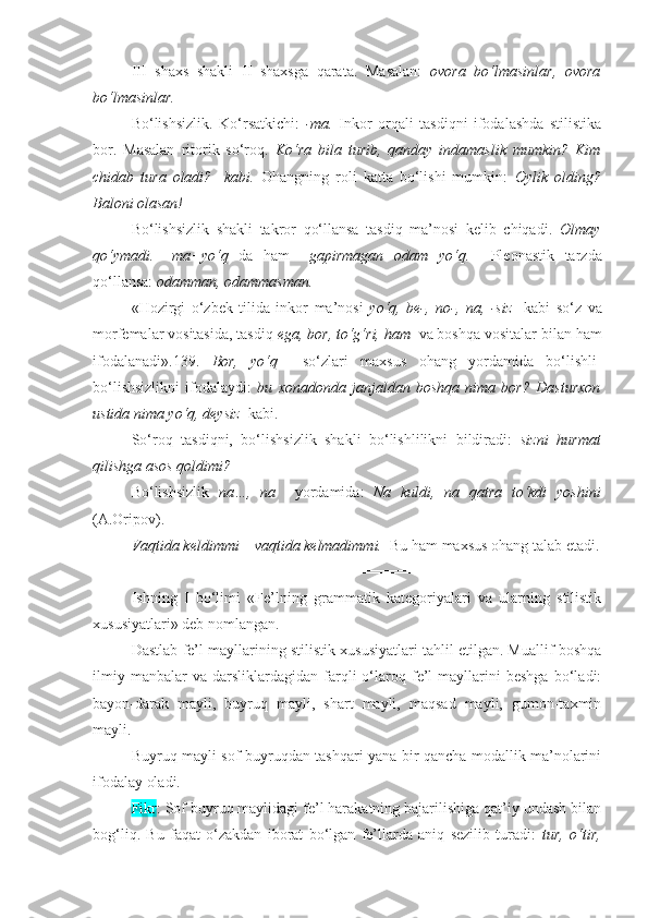 III   shaxs   shakli   II   shaxsga   qarata.   Masalan:   ovora   bo‘lmasinlar,   ovora
bo‘lmasinlar.
Bo‘lishsizlik.   Ko‘rsatkichi:   -ma.   Inkor   orqali   tasdiqni   ifodalashda   stilistika
bor.   Masalan   ritorik   so‘roq.   Ko‘ra   bila   turib,   qanday   indamaslik   mumkin?   Kim
chidab   tura   oladi?     kabi.   Ohangning   roli   katta   bo‘lishi   mumkin:   Oylik   olding?
Baloni olasan!
Bo‘lishsizlik   shakli   takror   qo‘llansa   tasdiq   ma’nosi   kelib   chiqadi.   Olmay
qo‘ymadi.   –ma+yo‘q   da   ham=   gapirmagan   odam   yo‘q.     Pleonastik   tarzda
qo‘llansa:  odamman, odammasman.
«Hozirgi   o‘zbek   tilida   inkor   ma’nosi   yo‘q,   be-,   no-,   na,   -siz     kabi   so‘z   va
morfemalar vositasida, tasdiq  ega, bor, to‘g‘ri, ham   va boshqa vositalar bilan ham
ifodalanadi».139.   Bor,   yo‘q     so‘zlari   maxsus   ohang   yordamida   bo‘lishli-
bo‘lishsizlikni   ifodalaydi:   bu   xonadonda   janjaldan   boshqa   nima   bor?   Dasturxon
ustida nima yo‘q, deysiz   kabi.
So‘roq   tasdiqni,   bo‘lishsizlik   shakli   bo‘lishlilikni   bildiradi:   sizni   hurmat
qilishga asos qoldimi?
Bo‘lishsizlik   na…,   na     yordamida:   Na   kuldi,   na   qatra   to‘kdi   yoshini
(A.Oripov).
Vaqtida keldimmi – vaqtida kelmadimmi.   Bu ham maxsus ohang talab etadi.
===================================
Ishning   I   bo‘limi   «Fe’lning   grammatik   kategoriyalari   va   ularning   stilistik
xususiyatlari» deb nomlangan. 
Dastlab fe’l mayllarining stilistik xususiyatlari tahlil etilgan. Muallif boshqa
ilmiy   manbalar   va   darsliklardagidan   farqli   o‘laroq   fe’l   mayllarini   beshga   bo‘ladi:
bayon-darak   mayli,   buyruq   mayli,   shart   mayli,   maqsad   mayli,   gumon-taxmin
mayli.
Buyruq mayli   sof buyruqdan tashqari yana bir qancha modallik ma’nolarini
ifodalay oladi.
Fikr : Sof buyruq maylidagi fe’l harakatning bajarilishiga qat’iy undash bilan
bog‘liq.   Bu   faqat   o‘zakdan   iborat   bo‘lgan   fe’llarda   aniq   sezilib   turadi:   tur,   o‘tir, 