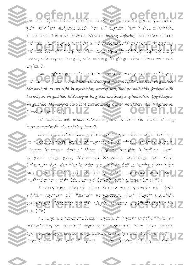 yur     kabi.   Qo‘shimchalar   qo‘shilgan   holatlarda   ma’noda   kengaytish   yuz   beradi,
ya’ni   so‘z   ham   vaziyatga   qarab,   ham   sof   buyruqni,   ham   boshqa   qo‘shimcha
ottenkalarni  ifoda etishi  mumkin. Masalan:   boring, bajaring     kabi  so‘zlarni  ikkin
ma’noda  - ham buyruq, ham iltimos ma’nosida tushunish mumkin. Uning qanday
ma’noda   ekanligini   ohang   hal   qiladi.   Agar   urg‘u   birinchi   bug‘indagi   urg‘ularga
tushsa,   so‘z   buyruq   ohangini,   so‘z   oxiridagi   bo‘g‘inga   tushsa   iltimos   ma’nosini
anglatadi.
-sin     anglatadigan   ma’nolar   ko‘lami   keng.   U   rasmiy   uslubda   sof   buyruq
ma’nosini   anglatadi:   Respublika   «Ma’naviyat   va   ma’rifat»   markazi   Respublika
Ma’naviyat   va   ma’rifat   kengashining   amaliy   targ‘ibot   yo‘nalishida   faoliyat   olib
boradigan   Respublika   Ma’naviyat   targ‘ibot   markaziga   aylantirilsin .   Quyidagilar
Respublika   Ma’naviyat   targ‘ibot   markazining   asosiy   vazifalari   etib   belgilansin .
(Prezident qaroridan).
Fe’l   tarkibida   deb,   uchun     so‘zlarining   ishtirok   etishi   –sin     shaklli   fe’lning
buyruq ottenkasini o‘zgartirib yuboradi.
Ularni   sodiq bo‘lsin desang , qilichingni  ilgingda mahkam  ushla!  Boshimga
ne   musibat   tushmasin   sendan   nolimaymen,   bil’aks,   minbaad   shukrona   aytamen.
"Fuqaro   ko‘rmasin   deydur!"–Mirzo   Ulug‘bek   yuragida   ko‘tarilgan   alamli
tug‘yonni   ichiga   yutib,   Muhammad   Xisravning   ust-boshiga   razm   soldi.
Onhazratim   sizni   g‘animlar   ko‘zidan   yiroq   bo‘lsin   dedilar ,   kamina   o‘zim   borib
kelur...   Qochsin,   shahzoda   odamlarining   ko‘ziga   tushmasin   debdi!   Zero,
muslimalar ham  o‘qisin deb , ularni yo‘ldan urib, gunohga botgandur! (OYO)
SHunday   ekan,   o‘shanda   o‘rtoq   Rajabov   raport   yozmasin   edi !   Keyin
so‘zidan   qaytmasin   edi !   YAshasin   va   yashnasin,   Ulug‘   Oktyabr   sotsialistik
revolyusiyasi!  YAna qochib chiqish qulay   bo‘lsin uchun … eshik oldirog‘idan joy
oldi. (TM)
Bu dunyoda rohat ko‘rmadi, aqalli u yoqda tinch  yotsin  sho‘rlik! “ Yo‘qolsin
tekinxo‘r   boy   va   eshonlar!”   degan   xitoblar   yangradi.   Nima   qilsin   dehqon!
Qishloqda sut   aynimasin deb   ichiga qurvaqa solib qo‘yishardi.   Kim bilsin   tag‘in...
Iloyo   Qur’on   ursin   seni,   bildingmi?   —   Fotima   ko‘zlari   o‘tdek   yonib   Soatga 