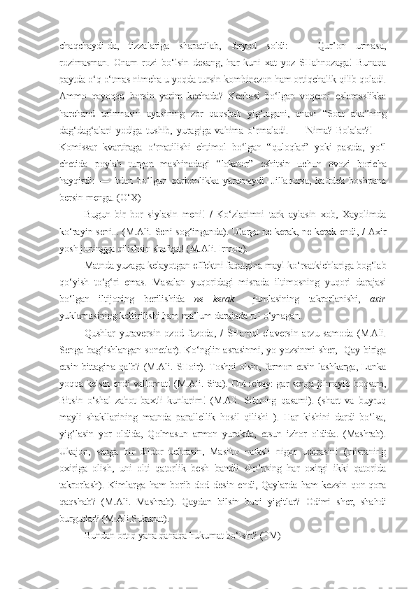 chaqchaydi-da,   tizzalariga   shapatilab,   faryod   soldi:   —   Qur’on   urmasa,
rozimasman.   Onam   rozi   bo‘lsin   desang,   har   kuni   xat   yoz   SHahnozaga!   Bunaqa
paytda o‘q o‘tmas nimcha u yoqda  tursin  kombinezon ham ortiqchalik qilib qoladi.
Ammo   qayoqqa   borsin   yarim   kechada?   Kechasi   bo‘lgan   voqeani   eslamaslikka
harchand   urinmasin   ayasining   zor   qaqshab   yig‘lagani,   anavi   “Soat   aka”ning
dag‘dag‘alari   yodiga   tushib,   yuragiga   vahima   o‘rmaladi.   —   Nima?   Bolalar?!   —
Komissar   kvartiraga   o‘rnatilishi   ehtimol   bo‘lgan   “quloqlar”   yoki   pastda,   yo‘l
chetida   poylab   turgan   mashinadagi   “lokator”   eshitsin   uchun   ovozi   boricha
hayqirdi:   —   Itdan   bo‘lgan   qurbonlikka   yaramaydi!   Jillaqursa,   kaftdek   boshpana
bersin  menga. (O‘X)
Bugun   bir   bor   siylasin   meni!   /   Ko‘zlarimni   tark   aylasin   xob,   Xayolimda
ko‘rayin seni... (M.Ali. Seni sog‘inganda). Ularga ne kerak, ne kerak endi, / Axir
yosh joningga qilishsin shafqat! (M.Ali. Irmoq).
Matnda yuzaga kelayotgan effektni faqatgina mayl ko‘rsatkichlariga bog‘lab
qo‘yish   to‘g‘ri   emas.   Masalan   yuqoridagi   misrada   iltimosning   yuqori   darajasi
bo‘lgan   iltijoning   berilishida   ne   kerak     jumlasining   takrorlanishi,   axir
yuklamasining keltirilishi ham ma’lum darajada rol o‘ynagan.
Qushlar   yuraversin   ozod   fazoda,   /   SHamol   elaversin   arzu   samoda   (M.Ali.
Senga bag‘ishlangan sonetlar). Ko‘nglin asrasinmi, yo yozsinmi sher,   Qay biriga
etsin  bittagina qalb?  (M.Ali.  SHoir). Toshni  olsin,  farmon etsin  lashkarga,  Lanka
yoqqa kelsin endi  vallomat! (M.Ali. Sita).   Ont ichay: gar senga jilmayib boqsam,
Bitsin   o‘shal   zahot   baxtli   kunlarim!   (M.Ali.   Sitaning   qasami).   (shart   va   buyruq
mayli   shakllarining   matnda   parallellik   hosil   qilishi   ).   Har   kishini   dardi   bo‘lsa,
yig‘lasin   yor   oldida,   Qolmasun   armon   yurakda,   etsun   izhor   oldida.   (Mashrab).
Ukajon,   senga   bir   dildor   uchrasin,   Masiho   nafasli   nigor   uchrasin!   (misraning
oxiriga   olish,   uni   olti   qatorlik   besh   bandli   shn’rning   har   oxirgi   ikki   qatorida
takrorlash).   Kimlarga   ham   borib   dod   desin   endi,   Qaylarda   ham   kezsin   qon-qora
qaqshab?   (M.Ali.   Mashrab).   Qaydan   bilsin   buni   yigitlar?   Odimi   sher,   shahdi
burgutlar? (M.Ali.Sukunat).
Bundan ortiq yana qanaqa hukumat  bo‘lsin ? (TM) 