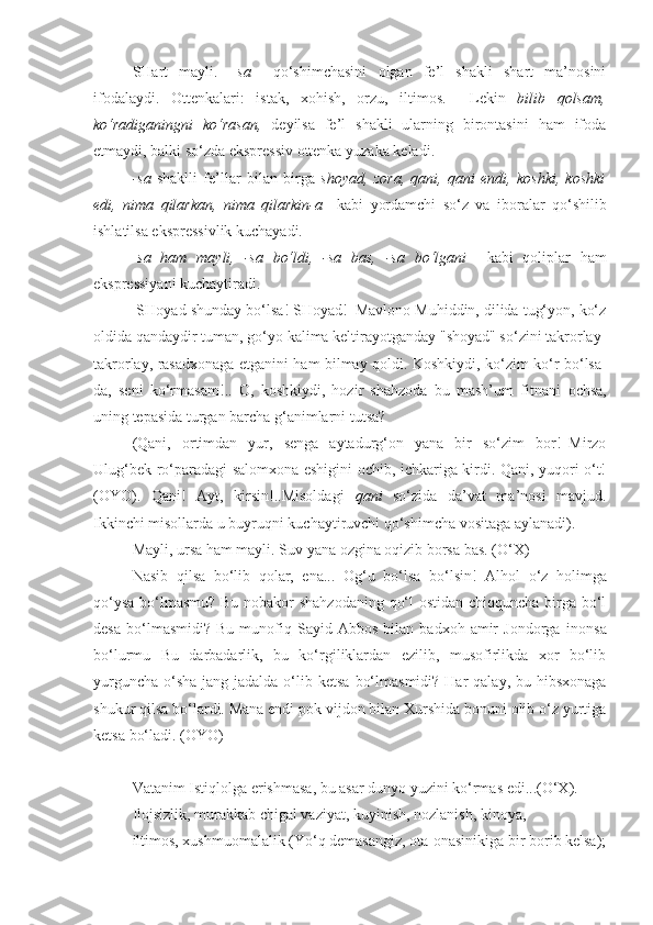 SHart   mayli.   –sa     qo‘shimchasini   olgan   fe’l   shakli   shart   ma’nosini
ifodalaydi.   Ottenkalari:   istak,   xohish,   orzu,   iltimos.     Lekin   bilib   qolsam,
ko‘radiganingni   ko‘rasan,   deyilsa   fe’l   shakli   ularning   birontasini   ham   ifoda
etmaydi, balki so‘zda ekspressiv ottenka yuzaka keladi.
-sa   shaklli   fe’llar   bilan   birga   shoyad,   zora,   qani,   qani   endi,   koshki,   koshki
edi,   nima   qilarkan,   nima   qilarkin-a     kabi   yordamchi   so‘z   va   iboralar   qo‘shilib
ishlatilsa ekspressivlik kuchayadi.
- sa   ham   mayli,   -sa   bo‘ldi,   -sa   bas,   -sa   bo‘lgani     kabi   qoliplar   ham
ekspressiyani kuchaytiradi.
 SHoyad shunday  bo‘lsa ! SHoyad!–Mavlono Muhiddin, dilida tug‘yon, ko‘z
oldida qandaydir tuman, go‘yo kalima keltirayotganday "shoyad" so‘zini takrorlay-
takrorlay, rasadxonaga etganini ham bilmay qoldi. Koshkiydi, ko‘zim ko‘r   bo‘lsa-
da ,   seni   ko‘rmasam !..   O,   koshkiydi,   hozir   shahzoda   bu   mash’um   fitnani   ochsa ,
uning tepasida turgan barcha g‘animlarni  tutsa ?
(Qani,   ortimdan   yur,   senga   aytadurg‘on   yana   bir   so‘zim   bor!–Mirzo
Ulug‘bek ro‘paradagi salomxona eshigini ochib, ichkariga kirdi. Qani, yuqori o‘t!
(OYO).   Qani!   Ayt,   kirsin!..Misoldagi   qani   so‘zida   da’vat   ma’nosi   mavjud.
Ikkinchi misollarda u buyruqni kuchaytiruvchi qo‘shimcha vositaga aylanadi).
Mayli,  ursa ham mayli . Suv yana ozgina oqizib  borsa bas . (O‘X)
Nasib   qilsa   bo‘lib   qolar,   ena...   Og‘u   bo‘lsa   bo‘lsin !   Alhol   o‘z   holimga
qo‘ysa   bo‘lmasmu? Bu nobakor shahzodaning qo‘l ostidan chiqquncha birga bo‘l
desa   bo‘lmasmidi?   Bu   munofiq   Sayid  Abbos   bilan   badxoh  amir   Jondorga   inonsa
bo‘lurmu   Bu   darbadarlik,   bu   ko‘rgiliklardan   ezilib,   musofirlikda   xor   bo‘lib
yurguncha  o‘sha  jang-jadalda o‘lib   ketsa   bo‘lmasmidi?  Har  qalay, bu hibsxonaga
shukur  qilsa  bo‘lardi. Mana endi pok vijdon bilan Xurshida bonuni olib o‘z yurtiga
ketsa  bo‘ladi. (OYO)
==
Vatanim Istiqlolga  erishmasa , bu asar dunyo yuzini ko‘rmas edi...(O‘X).
Ilojsizlik, murakkab chigal vaziyat, kuyinish, nozlanish, kinoya, 
iltimos, xushmuomalalik (Yo‘q demasangiz, ota-onasinikiga bir borib kelsa); 