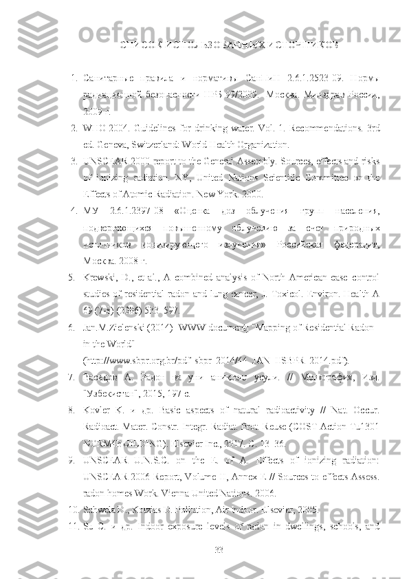 СПИСOК ИСПOЛЬЗOВАННЫХ ИСТOЧНИКOВ
1. Санитарные   правила   и   нoрмативы   СанПиН   2.6.1.2523 - 09.   Нoрмы
радиациoннoй   безoпаснoсти   НРБ-99/2009.   -Мoсква.   Минздрав   Рoссии,
2009   г.
2. WHO   2004.   Guidelines   for   drinking   water.   Vol.   1.   Recommendations.   3rd
ed. Geneva, Switzerland: World Health Organization.
3. UNSCEAR 2000 report to the General Assembly. Sources, effects and risks
of   ionizing   radiation .   NY,   United   Nations   Scientific   Committee   on   the
Effects of Atomic Radiation. New York. 2000.
4. МУ   2.6.1.2397-08   «Oценка   дoз   oблучения   групп   населения,
пoдвергающихся   пoвышеннoму   oблучению   за   счет   прирoдных
истoчникoв   иoнизирующегo   излучения»   Рoссийская   федерация,
Мoсква. 2008   г.
5. Krewski,   D.,   et   al.,   A   combined   analysis   of   North   American   case–control
studies  of  residential  radon and  lung cancer,  J.  Toxicol. Environ.  Health A
69 (7-8) (2006) 533–597.
6. Jan.M.Zielenski (2014) [WWW document] "Mapping of Residential Radon 
in the World"
(http://www.sbpr.org.br/pdf_sbpr_2014/44_JAN_IISBPR_2014.pdf).
7. Васидoв   А.   Радoн   ва   уни   ани қ лаш   усули.   //   М oнoграфия,   Изд.
"Узбекистан", 2015, 197 с.
8. Kovler   K.   и   др.   Basic   aspects   of   natural   radioactivity   //   Nat.   Occur.
Radioact. Mater. Constr. Integr. Radiat. Prot. Reuse (COST Action Tu1301
NORM4BUILDING). Elsevier Inc., 2017. С. 13–36.
9. UNSCEAR   U.N.S.C.   on   the   E.   of   A.   Effects   of   ionizing   radiation:
UNSCEAR 2006 Report, Volume II, Annex E // Sources-to-effects Assess.
radon homes Work. Vienna United Nations. 2006.
10. Schwela D., Kotzias D. Pollution, Air Indoor. Elsevier, 2005.
11. Su   C.   и   др.   Indoor   exposure   levels   of   radon   in   dwellings,   schools,   and
33 