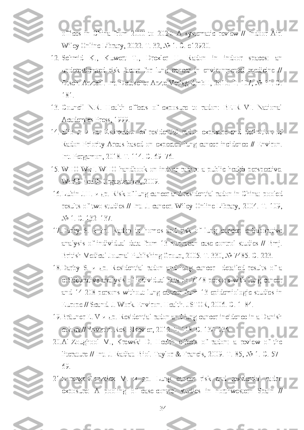 offices   in   China   from   2000   to   2020:   A   systematic   review   //   Indoor   Air.
Wiley Online Library, 2022. Т. 32, № 1. С. e12920.
12. Schmid   K.,   Kuwert   T.,   Drexler   H.   Radon   in   indoor   spaces:   an
underestimated   risk   factor   for   lung   cancer   in   environmental   medicine   //
Dtsch. Arztebl. Int. Deutscher Arzte-Verlag GmbH, 2010. Т. 107, № 11. С.
181.
13. Council   N.R.   Health   effects   of   exposure   to   radon:   BEIR   VI.   National
Academies Press, 1999.
14. Elío   J.   и   др.   Estimation   of   residential   radon   exposure   and   definition   of
Radon   Priority   Areas   based   on   expected   lung   cancer   incidence   //   Environ.
Int. Pergamon, 2018. Т. 114. С. 69–76.
15. WHO   W.H.   WHO   handbook   on   indoor   radon:   a   public   health   perspective.
World Health Organization, 2009.
16. Lubin   J . H . и др.  Risk of lung cancer and residential radon in China: pooled
results of two studies // Int. J. cancer. Wiley Online Library, 2004. Т. 109,
№ 1. С. 132–137.
17. Darby   S.   и   др.   Radon   in   homes   and   risk   of   lung   cancer:   collaborative
analysis   of   individual   data   from   13   European   case-control   studies   //   Bmj.
British Medical Journal Publishing Group, 2005. Т. 330, № 7485. С. 223.
18. Darby   S.   и   др.   Residential   radon   and   lung   cancer—detailed   results   of   a
collaborative  analysis   of   individual   data   on   7148  persons   with   lung  cancer
and   14   208   persons   without   lung   cancer   from   13   epidemiologic   studies   in
Europe // Scand. J. Work. Environ. Health. JSTOR, 2006. С. 1–84.
19. Br ä uner   E .  V  и др.  Residential radon and lung cancer incidence in a Danish
cohort // Environ. Res. Elsevier, 2012. Т. 118. С. 130–136.
20. Al-Zoughool   M.,   Krewski   D.   Health   effects   of   radon:   a   review   of   the
literature // Int. J. Radiat. Biol. Taylor & Francis, 2009. Т. 85, № 1. С. 57–
69.
21. Lorenzo-Gonzalez   M.   и   др.   Lung   cancer   risk   and   residential   radon
exposure:   A   pooling   of   case-control   studies   in   northwestern   Spain   //
34 