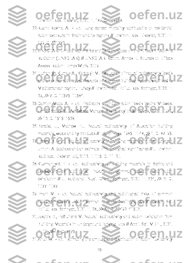 Environ. Res. Elsevier, 2020. Т. 189. С. 109968.
22. Ruano-Ravina   A.   и   др.   Lung   cancer   mortality   attributable   to   residential
radon exposure in Spain and its regions //  Environ. Res.  Elsevier, 2021. Т.
199. С. 111372.
23. UNSCEAR. United Nations Scientific Committee on the Effects of Atomic
Radiation (UNSCEAR)  //  UNSCEAR Report. Annex E. Sources-to-Effects
Assess. Radon Homes Work. 2009.
24. Turhan Ş., Kurnaz A., Karataşlı M. Evaluation of natural radioactivity levels
and potential radiological hazards of common building materials utilized in
Mediterranean region, Turkey // Environ. Sci. Pollut. Res. Springer, 2022. Т.
29, № 7. С. 10575–10584.
25. Carrion-Matta   A.   и   др.   Predictors   of   indoor   radon   levels   in   the   Midwest
United States // J. Air Waste Manage. Assoc. Taylor & Francis, 2021. Т. 71,
№ 12. С. 1515–1528.
26. Beretka   J.,   Mathew   P.J.   Natural   radioactivity   of   Australian   building
materials, waste and by-products // Health Phys. 1985. Т. 48, № 1. С. 87–95.
27. Trevisi R. и др. Natural radioactivity in building materials in the European
Union: A database and an estimate of radiological significance // J. Environ.
Radioact. Elsevier Ltd, 2012. Т. 105. С. 11–20.
28. Kuzmanović   P.   и   др.   Radioactivity   of   building   materials   in   Serbia   and
assessment   of   radiological   hazard   of   gamma   radiation   and   radon
exhalation   //   J.   Radioanal.   Nucl.   Chem.   Springer,   2020.   Т.   324,   №   3.   С.
1077–1087.
29. Imani   M.   и   др.   Natural   radioactivity   and   radiological   risks   of   common
building materials used in Semnan Province dwellings, Iran // Environ. Sci.
Pollut. Res. Springer, 2021. Т. 28, № 30. С. 41492–41503.
30. Jasaitis D., Pečiulienė M. Natural Radioactivity and Radon Exhalation from
Building Materials in Underground Parking Lots // Appl. Sci. MDPI, 2021.
Т. 11, № 16. С. 7475.
31. Zhuo W. и др. Estimating the amount and distribution of radon flux density
35 