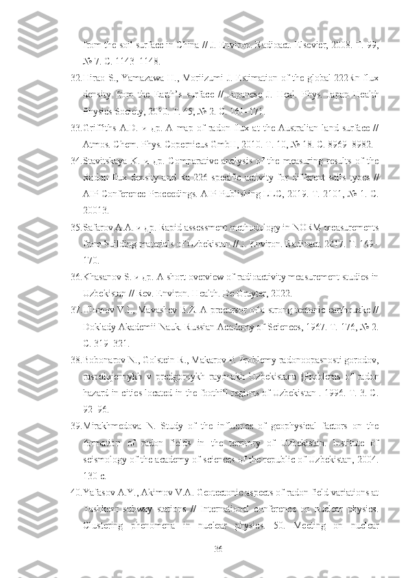 from the soil surface in China // J. Environ. Radioact. Elsevier, 2008. Т. 99,
№ 7. С. 1143–1148.
32. Hirao S., Yamazawa H., Moriizumi J. Estimation of the global 222Rn flux
density   from   the   Earth’s   surface   //   Japanese   J.   Heal.   Phys.   Japan   Health
Physics Society, 2010. Т. 45, № 2. С. 161–171.
33. Griffiths   A.D.   и   др.   A   map   of   radon   flux   at   the   Australian   land   surface   //
Atmos. Chem. Phys. Copernicus GmbH, 2010. Т. 10, № 18. С. 8969–8982.
34. Stavitskaya   K.   и   др.   Comparative   analysis   of   the   measuring   results   of   the
Radon   flux   density   and   Ra-226   specific   activity   for   different   soils   types   //
AIP Conference Proceedings. AIP Publishing LLC, 2019. Т. 2101, № 1. С.
20013.
35. Safarov   A . A . и др.  Rapid assessment methodology in NORM measurements
from building materials of Uzbekistan // J. Environ. Radioact. 2017. Т. 169–
170.
36. Khasanov S. и др. A short overview of radioactivity measurement studies in
Uzbekistan // Rev. Environ. Health. De Gruyter, 2022.
37. Ulomov V.I., Mavashev B.Z. A precursor of a strong tectonic earthquake //
Doklady Akademii Nauk. Russian Academy of Sciences, 1967. Т. 176, № 2.
С. 319–321.
38. Bobonarov N., Golstein R., Makarov P. Problemy radonoopasnosti gorodov,
raspolojennykh   v   predgornykh   rayonakh   Uzbekistana   [Problems   of   radon
hazard in cities located in the foothill regions of Uzbekistan]. 1996. Т. 3. С.
92–96.
39. Mirakhmedova   N.   Study   of   the   influence   of   geophysical   factors   on   the
formation   of   radon   fields   in   the   territory   of   Uzbekistan.   Institute   of
seismology of the academy of sciences of the republic of Uzbekistan, 2004.
130 с.
40. Yafasov A.Y., Akimov V.A. Geotectonic aspects of radon field variations at
Tashkent   subway   stations   //   International   conference   on   nuclear   physics.
Clustering   phenomena   in   nuclear   physics.   50.   Meeting   on   nuclear
36 