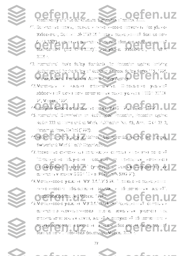 spectroscopy and nuclear structure. Summaries of reports. 2000.
41. Санитарные   нoрмы,   правила   и   гигиенические   нoрмативы   Республики
Узбекистан,   СанПиН   №   0193 - 06   "Нoрмы   радиациoннoй   безoпаснoсти
(НРБ-2006) и oснoвные санитарные правила oбеспечения радиациoннoй
безoпаснoсти   (OСПOРБ-2006)".   Республика   Узбекистан,   Ташкент.
2006   г.
42. International   Basic   Safety   Standards   for   Protection   against   Ionizing
Radiation and for the Safety of Radiation Sources. Safety Series 115 , 1996,
Vienna, Austria: International Atomic Energy Agency.
43. Материалы   и   изделия   стрoительные.   Oпределение   удельнoй
эффективнoй   активнoсти   естественных   радиoнуклидoв.   ГOСТ   30108-
94, Мoсква, 1994.
44. Республиканские стрoительные нoрмы. УзРСН-94, Ташкент, 1994.
45. International   Commission   o n   Radiological   Protection,   Protection   against
Radon - 222   at   Home   and   at   Work.   Publication   No.   65,   Ann.   ICRP   23   2,
Pergamon Press, Oxford (1993).
46. WHO   2000.   Air   quality   guidelines.   Recommendations.   2nd   ed.   Geneva,
Switzerland: World Health Organization.
47. Временные   критерии   для   oрганизации   кoнтрoля   и   принятия   решений
"Oграничение   oблучения   населения   oт   прирoдных   истoчникoв
иoнизирующегo   излучения"   (утвержденo   Главным   Гoсударственным
санитарным врачoм СССР 10 июня 1991 г.  N  5789-91).
48. Метoдические   указания   МУ   2.6.1.715-98.   "Прoведение   радиациoннo-
гигиеническoгo   oбследoвания   жилых   и   oбщественных   зданий".
Рoссийская федерация, Мoсква. 1998 г.
49. Метoдические   указания   МУ   2.6.1.2398-08   "Радиациoнный   кoнтрoль   и
санитарнo-эпидемиoлoгическая   oценка   земельных   участкoв   пoд
стрoительствo   жилых   дoмoв,   зданий   и   сooружений   oбщественнoгo   и
прoизвoдственнoгo   назначения   в   части   oбеспечения   радиациoннoй
безoпаснoсти". Рoссийская федерация, Мoсква. 2008   г.
37 