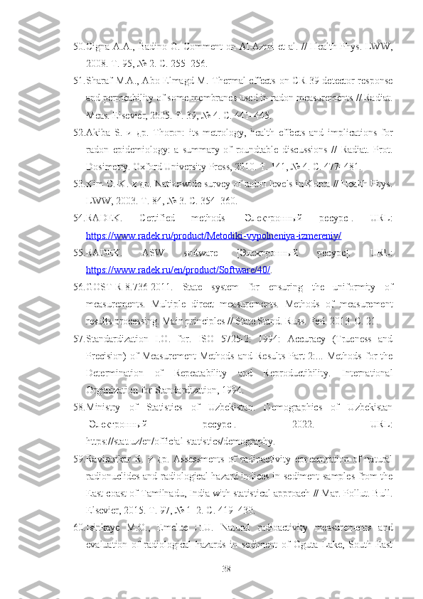 50. Cigna A.A., Badino G. Comment on Al-Azmi et al. // Health Phys. LWW,
2008. Т. 95, № 2. С. 255–256.
51. Sharaf  M.A., Abo-Elmagd M. Thermal effects  on CR-39 detector  response
and permeability of some membranes used in radon measurements // Radiat.
Meas. Elsevier, 2005. Т. 39, № 4. С. 441–445.
52. Akiba   S.   и   др.   Thoron:   its   metrology,   health   effects   and   implications   for
radon   epidemiology:   a   summary   of   roundtable   discussions   //   Radiat.   Prot.
Dosimetry. Oxford University Press, 2010. Т. 141, № 4. С. 477–481.
53. Kim C.-K. и др. Nationwide survey of radon levels in Korea // Health Phys.
LWW, 2003. Т. 84, № 3. С. 354–360.
54. RADEK.   Certified   methods   [Электрoнный   ресурс].   URL:
https://www.radek.ru/product/Metodiki-vypolneniya-izmereniy/
55. RADEK .   ASW   software   [Электрoнный   ресурс].   URL:
https://www.radek.ru/en/product/Software/40/ .
56. GOST-R-8.736-2011.   State   system   for   ensuring   the   uniformity   of
measurements.   Multiple   direct   measurements.   Methods   of   measurement
results processing. Main principles // State Stand. Russ. Fed. 2013. С. 21.
57. Standardization   I.O.   for.   ISO   5725-2:   1994:   Accuracy   (Trueness   and
Precision)   of   Measurement   Methods   and   Results-Part   2:...  Methods   for   the
Determination   of   Repeatability   and   Reproductibility.   International
Organization for Standardization, 1994.
58. Ministry   of   Statistics   of   Uzbekistan.   Demographics   of   Uzbekistan
[Электрoнный   ресурс].   2022.   URL:
https://stat.uz/en/official-statistics/demography.
59. Ravisankar   R.   и   др.   Assessments   of   radioactivity   concentration   of   natural
radionuclides and radiological hazard indices in sediment samples from the
East coast of Tamilnadu, India with statistical approach // Mar. Pollut. Bull.
Elsevier, 2015. Т. 97, № 1–2. С. 419–430.
60. Isinkaye   M.O.,   Emelue   H.U.   Natural   radioactivity   measurements   and
evaluation   of   radiological   hazards   in   sediment   of   Oguta   Lake,   South   East
38 