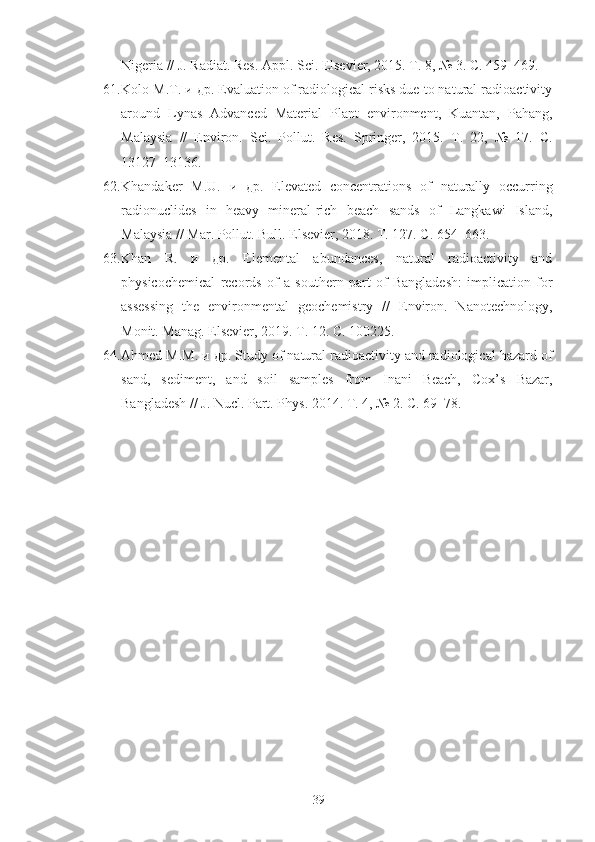 Nigeria // J. Radiat. Res. Appl. Sci. Elsevier, 2015. Т. 8, № 3. С. 459–469.
61. Kolo M.T. и др. Evaluation of radiological risks due to natural radioactivity
around   Lynas   Advanced   Material   Plant   environment,   Kuantan,   Pahang,
Malaysia   //   Environ.   Sci.   Pollut.   Res.   Springer,   2015.   Т.   22,   №   17.   С.
13127–13136.
62. Khandaker   M.U.   и   др.   Elevated   concentrations   of   naturally   occurring
radionuclides   in   heavy   mineral-rich   beach   sands   of   Langkawi   Island,
Malaysia // Mar. Pollut. Bull. Elsevier, 2018. Т. 127. С. 654–663.
63. Khan   R.   и   др.   Elemental   abundances,   natural   radioactivity   and
physicochemical   records   of   a   southern   part   of   Bangladesh:   implication   for
assessing   the   environmental   geochemistry   //   Environ.   Nanotechnology,
Monit. Manag. Elsevier, 2019. Т. 12. С. 100225.
64. Ahmed   M . M . и др.  Study of natural radioactivity and radiological hazard of
sand,   sediment,   and   soil   samples   from   Inani   Beach,   Cox’s   Bazar,
Bangladesh // J. Nucl. Part. Phys. 2014. Т. 4, № 2. С. 69–78.
39 