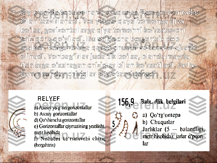 •
Joy planida tepalar ham, chuqurlar ham gorizontallar 
bilan tasvirlanadi. Yer yuzasi qaysi tomonga qiya 
bo‘lsa, gorizontallarga qiya tomonni ko‘rsatuvchi 
chiziqcha qo‘yiladi. Bu chiziqcha bergshtrix deb 
ataladi. Bergshtrixga qarab chuqur va tepalar ajratib 
olinadi. Yonbag‘irlar juda tik bo‘lsa, planda mayda 
tishlarga o‘xshagan chiziqlar bilan ko‘rsatiladi.  Jarlar 
ham shunday chiziqlar bilan tasvirlanadi .  