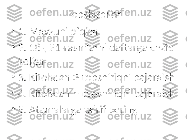 Topshirqilar
•
1. Mavzuni o`qish
•
2. 18-, 21-rasmlarni daftarga chzib 
kelish
•
3. Kitobdan 3-topshiriqni bajaraish
•
4. Kitobdan 4-topshiriqni bajaraish
•
5. Atamalarga ta’rif bering 