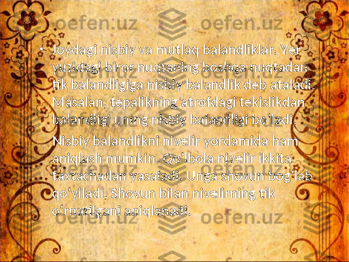 •
Joydagi nisbiy va mutlaq balandliklar. Yer 
yuzidagi biror nuqtaning boshqa nuqtadan 
tik balandligiga nisbiy balandlik deb ataladi. 
Masalan, tepalikning atrofdagi tekislikdan 
balandligi uning nisbiy balandligi bo‘ladi. 
     Nisbiy balandlikni nivelir yordamida ham 
aniqlash mumkin. Qo‘lbola nivelir ikkita 
taxtachadan yasaladi. Unga shovun bog‘lab 
qo‘yiladi, Shovun bilan nivelirning tik 
o‘rnatilgani aniqlanadi. 
  