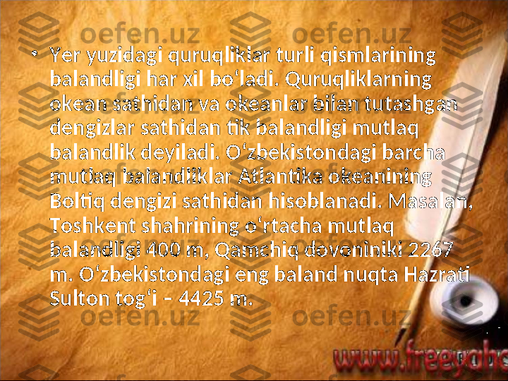 •
Yer yuzidagi quruqliklar turli qismlarining 
balandligi har xil bo‘ladi. Quruqliklarning 
okean sathidan va okeanlar bilan tutashgan 
dengizlar sathidan tik balandligi mutlaq 
balandlik deyiladi. O‘zbekistondagi barcha 
mutlaq balandliklar Atlantika okeanining 
Boltiq dengizi sathidan hisoblanadi. Masalan, 
Toshkent shahrining o‘rtacha mutlaq 
balandligi 400 m, Qamchiq dovoniniki 2267 
m. O‘zbekistondagi eng baland nuqta Hazrati 
Sulton tog‘i – 4425 m.  