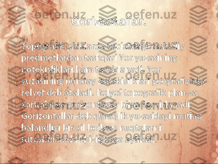 Gorizontallar.
•
Topografik planlarda tabiatdagi mahalliy 
predmetlardan tashqari Yer yuzasining 
notekisliklari ham tasvirlanadi. Yer 
yuzasining bunday notekisliklari geografiyada 
relyef deb ataladi. Relyef topografik plan va 
xaritalarda gorizontallar bilan tasvirlanadi. 
Gorizontallar deb quruqlik yuzasidagi mutlaq 
balandligi bir xil bo‘lgan nuqtalarni 
tutashtiruvchi chiziqlarga aytiladi.  