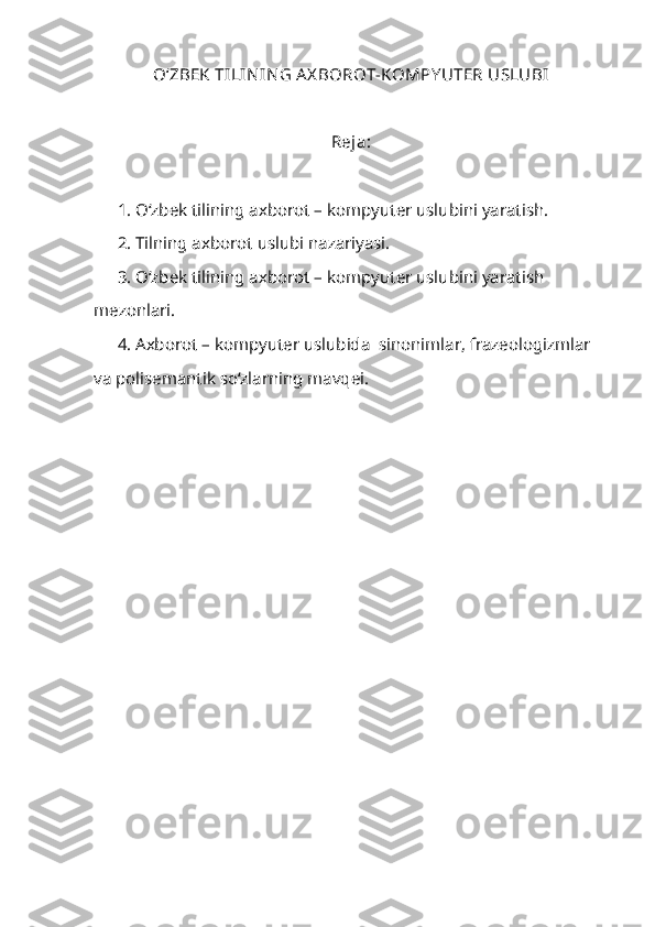 O‘ ZBEK TILIN IN G A X BOROT-KOMPY UTER USLUBI
Reja:
1. O‘zbek tilining axborot – kompyuter uslubini yaratish.
2. Tilning axborot uslubi nazariyasi.
3. O‘zbek tilining axborot – kompyuter uslubini yaratish 
mezonlari.
4. Axborot – kompyuter uslubida  sinonimlar, frazeologizmlar 
va polisemantik so‘zlarning mavqei.
      