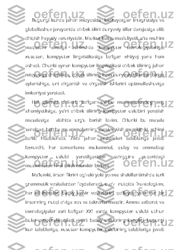 Bugungi   kunda   jahon   miqyosida     kechayotgan   integratsiya   va
globallashuv jarayonida   o‘zbek tilini dunyoviy tillar darajasiga olib
chiqish hayotiy zaruriyatdir . Mazkur katta, mas’uliyatli, o‘ta muhim
maqsadni   amalga   oshirishda   kompyuter   texnologiyalariga ,
xususan,   kompyuter   lingvistikasiga   bo‘lgan   ehtiyoj   yana   ham
oshadi. Chunki aynan   kompyuter lingvistikasi  o‘zbek tilining jahon
miqyosiga chiqishida, o‘zbek tilining ham dunyoviy tillardan biriga
aylanishiga,   uni   o‘rganish   va   o‘rgatish   ishlarini   optimallashuviga
imkoniyat yaratadi.
Hal   qilinishi   dolzarb   bo‘lgan   ushbu   muammolarning   eng
ahamiyatlisiga,   ya’ni   o‘zbek   tilining   kompyuter   uslubini   yaratish
masalasiga     alohida   urg‘u   berish   lozim.   CHunki   bu   masala
sanalgan barcha muammolarning asosi, aytish mumkin-ki, echimi
bo‘lib   hisoblanadi .   Zero   jahon   andozalari   talablariga   javob
beruvchi,   har   tomonlama   mukammal,   qulay   va   ommabop
kompyuter   uslubi   yaratilganidan   so‘nggina   yuqoridagi
muammolarni hal qilish mumkin bo‘ladi.
Ma’lumki, inson fikrini og‘zaki yoki yozma shakillantirishda turli
grammatik   vositalardan  foydalanadi,   u  o‘z     nutqida   frazeologizm,
har   xil   iboralar,   badiiy   tasvir   vositalarini   qo‘llaydi,   ya’ni   har   bir
insonning   nutqi   o‘ziga   xos   va   takrorlanmasdir.   Ammo   axborot   va
texnologiyalar   asri   bo‘lgan   XXI   asrda   kompyuter   uslubi   uchun
bular   ortiqchalik   qiladi,   ya’ni   badiiy   uslubning   kengligi   bugungi
kun   talablariga,   xususan   kompyuter   uslubining   talablariga   javob 