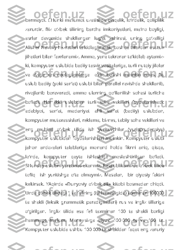 bermaydi.  CHunki   ma’lumot uzatishda  qisqalik, lo‘ndalik,  qoliplilik
zarurdir .   Biz   o‘zbek   tilining   barcha   imkoniyatlari,   ma’no   boyligi,
asrlar   davomida   shakllangan   lug‘at   zahirasi,   uning   go‘zalligi
Alisher Navoiiy hazratlari ta’kidlaganidek, boshqa tillardan usutun
jihatlari bilan faxrlanamiz. Ammo, yana takroran ta’kidlab aytamiz-
ki, kompyuter uslubida badiiy tasvir vositalariga, turli nutqiy jilolar
va   o‘ziga   xos   neologizmlarga     o‘rin   bo‘lishi   mumkin   emas.   Bu
uslub badiiy (yoki san’at)  uslubi bilan parallel ravishda  shakllanib,
rivojlanib   boraveradi,   ammo   ularning   qo‘llanilish   sohasi   turlicha
bo‘ladi.   Har   ikki   uslubdan   turli   soha   vakillari   foydalanishadi:
adabiyot,   san’at,   madaniyat   ahli   san’at   (badiiy)   uslubdan,
kompyuter mutaxassislari, reklama, biznes, tabiiy soha vakillari va
eng   muhimi   o‘zbek   tilida   ish   yurituvchilar   (yurisprudensiya)
kompyuter   uslubidan   foydalanishlari   mumkin.   Kompyuter   uslubi
jahon   andozalari   talablariga   monand   holda   fikrni   aniq,   qisqa,
lo‘nda,   kompyuter   qayta   ishlashiga   moslashtirilgan   bo‘ladi.
SHunday uslubni yaratmas ekanmiz, Respublikamizda o‘zbek tilida
to‘liq     ish   yuritishga   o‘ta   olmaymiz.   Masalan,     bir   qiyosiy   faktni
keltirsak.   YAqinda   «Dunyoviy   o‘zbek   tili»   kitobi   bosmadan   chiqdi.
Unda o‘zbek tilidagi 1 ta fe’lning (ishlamasligida) taxminan 100000
ta   shakli   (leksik   grammatik   paradigmalari)   rus   va   ingliz   tillariga
o‘girilgan.   Ingliz   tilida   esa   fe’l   taxminan   100   ta   shakli   borligi
hammaga   ma’lum.   Mana   sizga   qiyos:   100   000   ta   va   100   ta.
Kompyuter uslubida ushbu 100   000 ta shakldan faqat eng zaruriy 