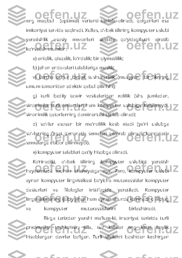 eng   maqbul     (optimal)   varianti   tanlab   olinadi,   qolganlari   esa
imkoniyat tarzida saqlnadi. Xullas, o‘zbek tilining kompyuter uslubi
yaratishlik   asosiy   mezonlari   sifatida   qo‘yidagilarni   ajratib
ko‘rsatish mumkin:
a) aniqlik, qisqalik, lo‘ndalik; bir qiymatlilik;
b) jahon andozalari talablariga moslik;
v)   barcha   uchun   birdek   tushunarlilik   (muayyan     bir   fikrning
umum tomonidan adektiv qabul qilinishi);
g)   turli   badiiy   tasvir   vositalaridan   xolilik   (shu   jumladan,
sinonimlar   turli   variantlari   ham   kompyuter   uslubiga   kiritilmaydi,
sinonimlik qatorlarning dominantasi tanlab olinadi;
d)   so‘zlar   asosan   bir   ma’nolilik   kasb   etadi   (ya’ni   uslubga
so‘zlarning   faqat   denonativ   semalari   qamrab   olinadi,   konnotativ
semalarga e’tibor qilinmaydi).
e) kompyuter talablari qat’iy hisobga olinadi.
Ko‘rinadiki,   o‘zbek   tilining   kompyuter   uslubini   yaratish
hayotimizda   muhim   ahamiyatga   ega.   Zero,   kompyuter   uslubi
aynan   kompyuter   lingvistikasi   bo‘yicha   mutaxassislar   kompyuter
dasturlari   va   filologlar   inttifoqida   yaratiladi.   Kompyuter
lingvistikasining ijobiy jihati ham aynan shunda ko‘rinadi: u filolog
va   kompyuter   mutaxassislarini   birlashtiradi.  
              Bizga   tarixdan   yaxshi   ma’lum-ki,   insoniyat   tarixida   turli
predmetlar   toshko‘mir,   tilla,   tuz   kabilar   eng   katta   boylik
hisoblangan   davrlar   bo‘lgan.   Turli   silsilarni   boshidan   kechirgan 