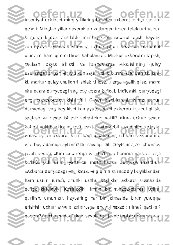 insoniyat   uchinchi   ming   yillikning   boshida   axborot   asriga   qadam
qo‘ydi. Minglab yillar davomida rivojlangan inson tafakkuri uchun
bugungi   kunda   dastlabki   manba,   ya’ni   axborot   olish   hayotiy
zaruriyatga   aylanadi.   SHuning   uchun   jahon   bozorida   ma’lumot
oltindan   ham   qimmatliroq   baholanadi.   Mazkur   axborotni   topish,
saqlash,   qayta   ishlash   va   boshqalarga   etkazishning   qulay
usullariga bo‘lgan ehtiyoj kun sayin oshib bormoqda. Demak,  kim-
ki, mazkur qulay usullarni ishlab chiqsa, ularga egalik qilsa, mana
shu odam dunyodagi eng boy odam bo‘ladi . Ma’lumki, dunyodagi
eng   boy-badavlat   kishi   Bill   Geyts   hisoblanadi.   Nima   uchun
dunyodagi   eng   boy   kishi   kompyuter,   ya’ni   axborotni   qabul   qilish,
saqlash   va   qayta   ishlash   sohasining   vakili?   Nima   uchun   savdo
bahosi yoki bankirning neft, paxta,  avtomobil zavodining xo‘jayini
emas,   aynan   axborot   bilan   bog‘liq   sohaning   rahbari   sayyoraning
eng boy odamiga aylandi? Bu savolga Billi Geytsning o‘zi shunday
javob   beradi:   «Kim   axborotga   ega   bo‘lsa,   u   hamma   narsaga   ega
bo‘ladi»   yoki   uning   yana   bir   mushohadasi   dunyoga   mashhur:
«Axborot dunyodagi eng katta, eng qimmat moddiy boyliklaridan
ham   ustun   turadi,   chunki   ushbu   boyliklar   axborot   vositasida
qo‘lga   kiritiladi».   Ko‘rinadiki,   inson   bir   sohada-biznes,   ta’lim,
qurilish,   umuman,   hayotning   har   bir   jabxasida   biror   yutuqqa
erishish   uchun   avvalo   axborotga   ehtiyoj   sezadi:   nima?   qachon?
qaerda? (necha puldan?) kabi savollarga javob topish uchun aynan 