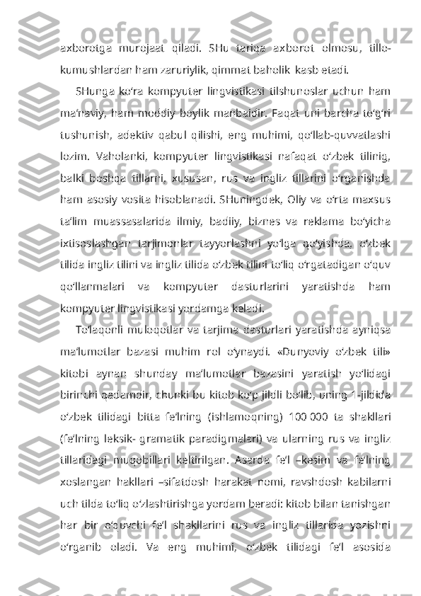 axborotga   murojaat   qiladi.   SHu   tariqa   axborot   olmosu,   tillo-
kumushlardan ham zaruriylik, qimmat baholik  kasb etadi.
SHunga   ko‘ra   kompyuter   lingvistikasi   tilshunoslar   uchun   ham
ma’naviy,   ham   moddiy   boylik   manbaidir.   Faqat   uni   barcha   to‘g‘ri
tushunish,   adektiv   qabul   qilishi,   eng   muhimi,   qo‘llab-quvvatlashi
lozim.   Vaholanki,   kompyuter   lingvistikasi   nafaqat   o‘zbek   tilinig,
balki   boshqa   tillarni,   xususan,   rus   va   ingliz   tillarini   o‘rganishda
ham   asosiy   vosita   hisoblanadi.   SHuningdek,   Oliy   va   o‘rta   maxsus
ta’lim   muassasalarida   ilmiy,   badiiy,   biznes   va   reklama   bo‘yicha
ixtisoslashgan   tarjimonlar   tayyorlashni   yo‘lga   qo‘yishda,   o‘zbek
tilida ingliz tilini va ingliz tilida o‘zbek tilini to‘liq o‘rgatadigan o‘quv
qo‘llanmalari   va   kompyuter   dasturlarini   yaratishda   ham
kompyuter lingvistikasi yordamga keladi.
To‘laqonli   muloqotlar   va   tarjima   dasturlari   yaratishda   ayniqsa
ma’lumotlar   bazasi   muhim   rol   o‘ynaydi.   «Dunyoviy   o‘zbek   tili»
kitobi   aynan   shunday   ma’lumotlar   bazasini   yaratish   yo‘lidagi
birinchi qadamdir, chunki bu kitob ko‘p jildli bo‘lib, uning 1-jildida
o‘zbek   tilidagi   bitta   fe’lning   ( ishlamoqning )   100   000   ta   shakllari
(fe’lning   leksik-   gramatik   paradigmalari)   va   ularning   rus   va   ingliz
tillaridagi   muqobillari   keltirilgan.   Asarda   fe’l   –kesim   va   fe’lning
xoslangan   hakllari   –sifatdosh   harakat   nomi,   ravshdosh   kabilarni
uch tilda to‘liq o‘zlashtirishga yordam beradi: kitob bilan tanishgan
har   bir   o‘quvchi   fe’l   shakllarini   rus   va   ingliz   tillarida   yozishni
o‘rganib   oladi.   Va   eng   muhimi,   o‘zbek   tilidagi   fe’l   asosida 