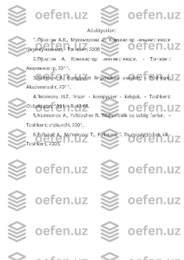 Adabiy ot lar:
1. П ў латов   А.К.,   Муҳамедова   С.   Компьютер   лингвистикаси
(ўқув қўлланма). - Тошкент, 2008
2. Пўлатов   А.   Компьютер   лингвистикаси.   -   Тошкент:
Академнашр, 2011.
3. Rahimov   A.   Kompyuter   lingvistikasi   asoslari .   –   Toshkent :
Akademnashr ,  2011 .
4. Ikromova   H.Z.   Inson   -   kompyuter   -   kelajak.   –   Toshkent:
O‘zbekiston, 1991. – B. 42-65.
5. Nurmonov   A.,   Yo‘ldoshev   B.   Tilshunoslik   va   tabiiy   fanlar .     –
Toshkent: o‘qituvchi, 2001.
6. Po‘latov   A.,   Mo‘minova   T.,   Po‘latova   I.   Dunyoviy   o‘zbek   tili.-
Toshkent, 2003. 