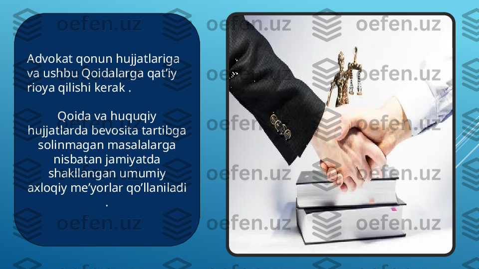 Advokat qonun hujjatlariga 
va ushbu Qoidalarga qat’iy 
rioya qilishi kerak .
Qoida va huquqiy 
hujjatlarda bevosita tartibga 
solinmagan masalalarga 
nisbatan jamiyatda 
shakllangan umumiy 
axloqiy me’yorlar qo’llaniladi 
. 