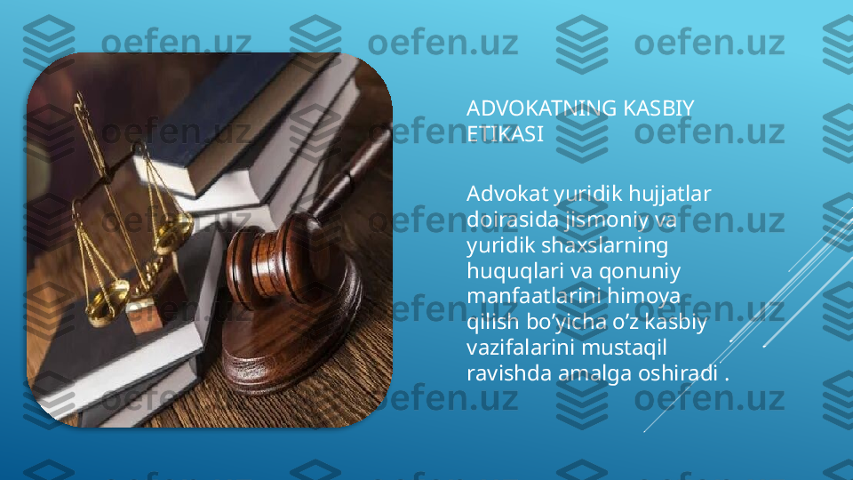 ADVOKATNING KASBIY 
ETIKASI
Advokat yuridik hujjatlar 
doirasida jismoniy va 
yuridik shaxslarning 
huquqlari va qonuniy 
manfaatlarini himoya 
qilish bo’yicha o’z kasbiy 
vazifalarini mustaqil 
ravishda amalga oshiradi .  