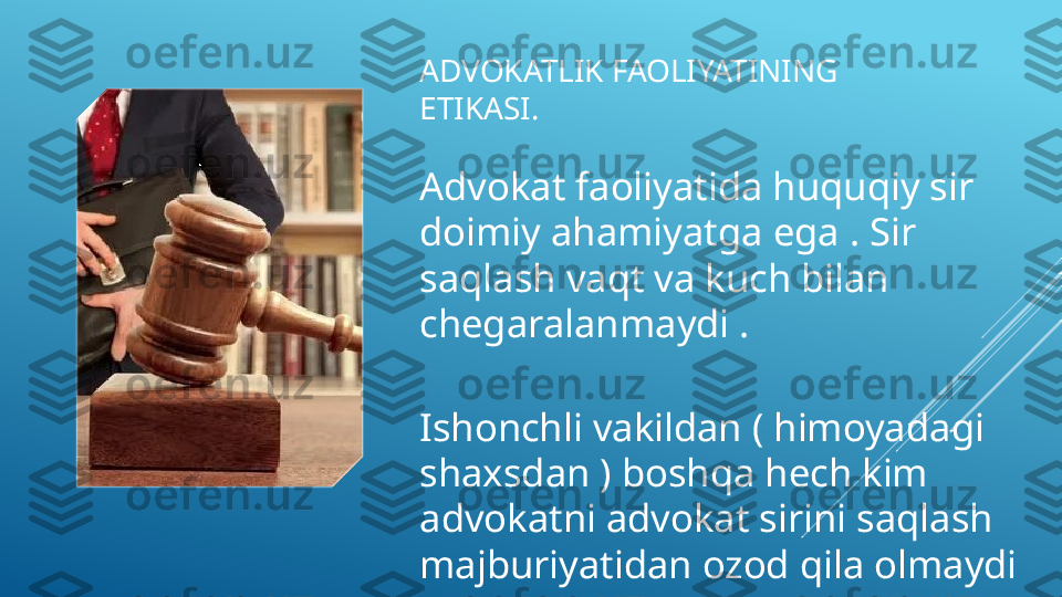 ADVOKATLIK FAOLIYATINING 
ETIKASI.
Advokat faoliyatida huquqiy sir 
doimiy ahamiyatga ega . Sir 
saqlash vaqt va kuch bilan 
chegaralanmaydi .
Ishonchli vakildan ( himoyadagi 
shaxsdan ) boshqa hech kim 
advokatni advokat sirini saqlash 
majburiyatidan ozod qila olmaydi  .  