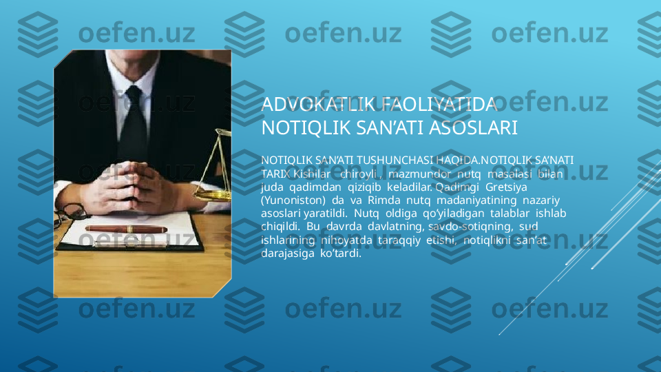 ADVOKATLIK FAOLIYATIDA 
NOTIQLIK SAN’ATI ASOSLARI 
NOTIQLIK SAN’ATI TUSHUNCHASI HAQIDA.NOTIQLIK SA’NATI 
TARIX Kishilar   chiroyli ,  mazmundor  nutq  masalasi  bilan  
juda  qadimdan  qiziqib  keladilar. Qadimgi  Gretsiya  
(Yunoniston)  da  va  Rimda  nutq  madaniyatining  nazariy  
asoslari yaratildi.  Nutq  oldiga  qo’yiladigan  talablar  ishlab  
chiqildi.  Bu  davrda  davlatning, savdo-sotiqning,  sud  
ishlarining  nihoyatda  taraqqiy  etishi,  notiqlikni  san’at 
darajasiga  ko’tardi.  