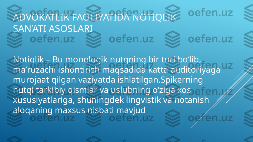 ADVOKATLIK FAOLIYATIDA NOTIQLIK 
SAN’ATI ASOSLARI 
Notiqlik – Bu monologik nutqning bir turi boʻlib, 
maʼruzachi ishontirish maqsadida katta auditoriyaga 
murojaat qilgan vaziyatda ishlatilgan.Spikerning 
nutqi tarkibiy qismlar va uslubning oʻziga xos 
xususiyatlariga, shuningdek lingvistik va notanish 
aloqaning maxsus nisbati mavjud 