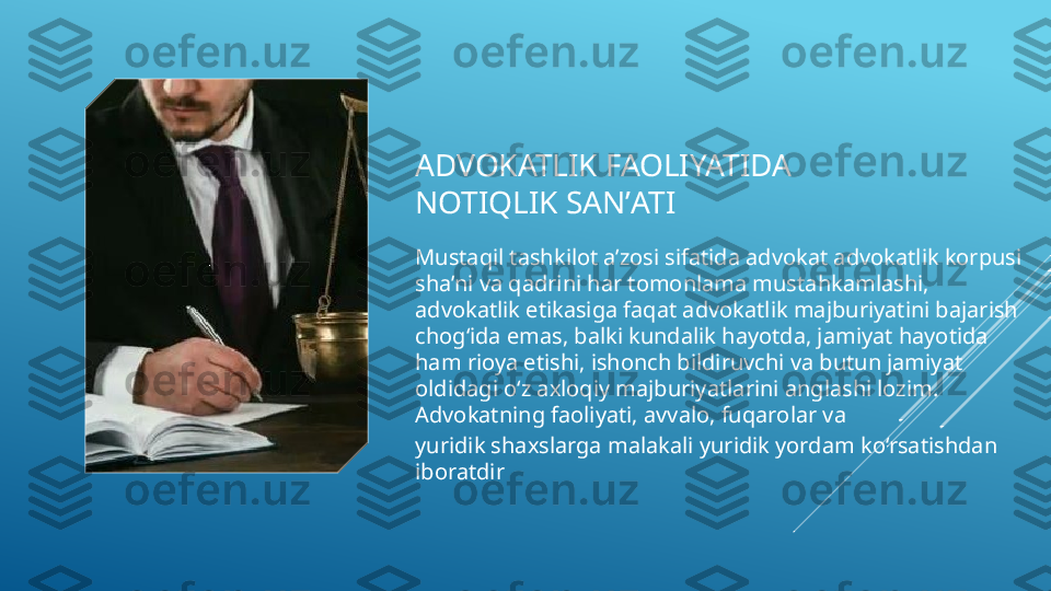 ADVOKATLIK FAOLIYATIDA 
NOTIQLIK SANʼATI 
Mustaqil tashkilot a’zosi sifatida advokat advokatlik korpusi 
sha’ni va qadrini har tomonlama mustahkamlashi, 
advokatlik etikasiga faqat advokatlik majburiyatini bajarish 
chog‘ida emas, balki kundalik hayotda, jamiyat hayotida 
ham rioya etishi, ishonch bildiruvchi va butun jamiyat 
oldidagi o‘z axloqiy majburiyatlarini anglashi lozim. 
Advokatning faoliyati, avvalo, fuqarolar va 
yuridik shaxslarga malakali yuridik yordam ko‘rsatishdan  
iboratdir  