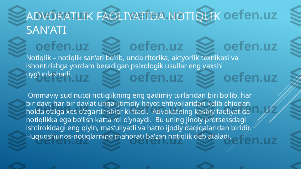 ADVOKATLIK FAOLIYATIDA NOTIQLIK 
SANʼATI 
Notiqlik – notiqlik san’ati bo’lib, unda ritorika, aktyorlik texnikasi va 
ishontirishga yordam beradigan psixologik usullar eng yaxshi 
uyg’unlashadi.
  Ommaviy sud nutqi notiqlikning eng qadimiy turlaridan biri bo‘lib, har 
bir davr, har bir davlat unga ijtimoiy hayot ehtiyojlaridan kelib chiqqan 
holda o‘ziga xos o‘zgartirishlar kiritadi.  Advokatning kasbiy faoliyatida 
notiqlikka ega bo’lish katta rol o’ynaydi.  Bu uning jinoiy protsessdagi 
ishtirokidagi eng qiyin, mas’uliyatli va hatto ijodiy daqiqalaridan biridir.  
Huquqshunos-notiqlarning mahorati ba’zan notiqlik deb ataladi.  