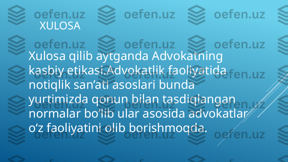 XULOSA 
Xulosa qilib aytganda Advokatning 
kasbiy etikasi.Advokatlik faoliyatida 
notiqlik san’ati asoslari bunda 
yurtimizda qonun bilan tasdiqlangan 
normalar boʻlib ular asosida advokatlar 
oʻz faoliyatini olib borishmoqda. 