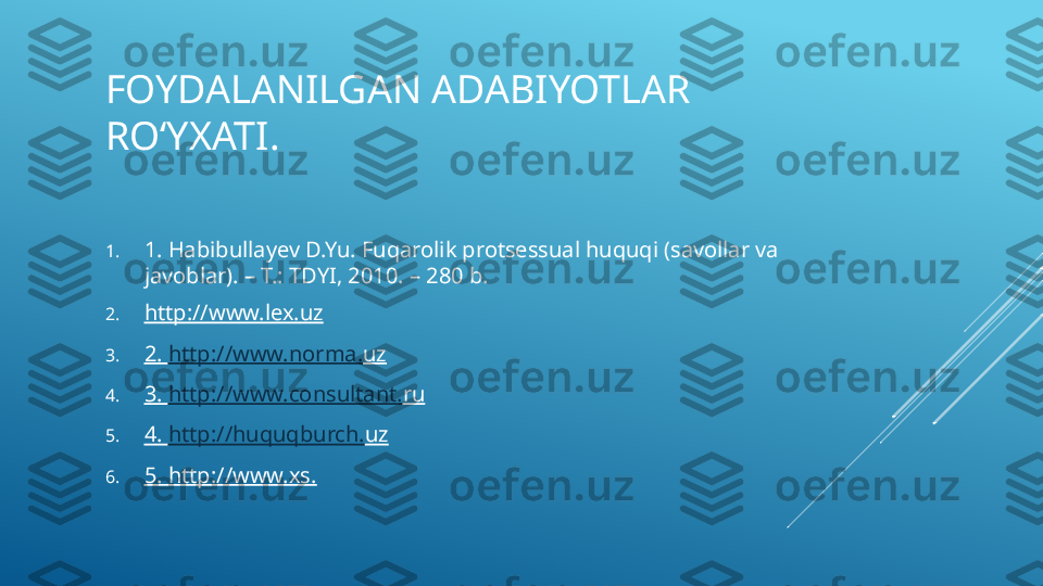 FOYDALANILGAN ADABIYOTLAR 
ROʻYXATI.
1. 1. Habibullayev D.Yu. Fuqarolik protsessual huquqi (savollar va 
javoblar). – T.: TDYI, 2010. – 280 b.
2. http://www.lex. uz
3. 2.  http://www.norma. uz
4. 3.  http://www.consultant. ru
5. 4.  http://huquqburch. uz
6. 5. http://www.xs. 