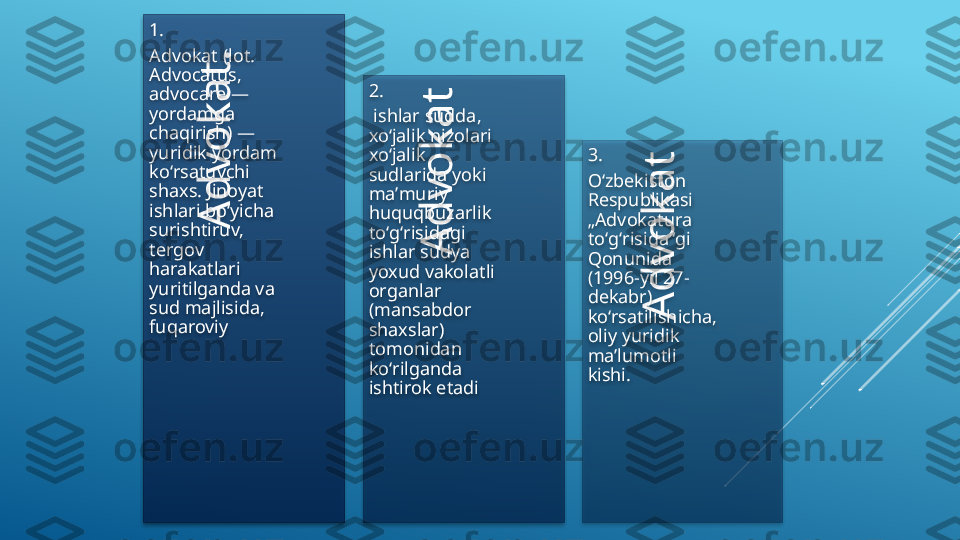 A
d
v
o
k
a
t
 	
A
d
v
o
k
a
t
 	
A
d
v
o
k
a
t
.
 
 
 1.
Advokat (lot. 
Advocatus, 
advocare — 
yordamga 
chaqirish) — 
yuridik yordam 
koʻrsatuvchi 
shaxs. Jinoyat 
ishlari boʻyicha 
surishtiruv, 
tergov 
harakatlari 
yuritilganda va 
sud majlisida, 
fuqaroviy 2.
  ishlar sudda, 
xoʻjalik nizolari 
xoʻjalik 
sudlarida yoki 
maʼmuriy 
huquqbuzarlik 
toʻgʻrisidagi 
ishlar sudya 
yoxud vakolatli 
organlar 
(mansabdor 
shaxslar) 
tomonidan 
koʻrilganda 
ishtirok etadi 3.
Oʻzbekiston 
Respublikasi 
„Advokatura 
toʻgʻrisida“gi 
Qonunida 
(1996-yil 27-
dekabr) 
koʻrsatilishicha, 
oliy yuridik 
maʼlumotli 
kishi.          
